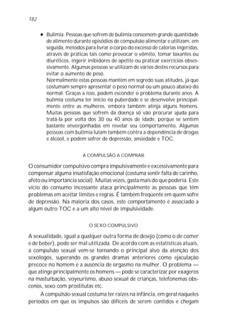 l Bulimia. Pessoas que sofrem de bulimia consomem grande quantidade
de alimento durante episódios de compulsão alimentar e utilizam, em
seguida, métodos para livrar o corpo do excesso de calorias ingeridas,
através de práticas tais como provocar o vômito, tomar laxantes ou
diuréticos, ingerir inibidores de apetite ou praticar exercícios obses-
sivamente. Algumas pessoas se utilizam de vários destes recursos para
evitar o aumento de peso.
Normalmente estas pessoas mantêm em segredo suas atitudes, já que
costumam sempre apresentar o peso normal ou um pouco abaixo do
normal. Graças a isso, podem esconder o problema durante anos. A
bulimia costuma ter início na puberdade e se desenvolve principal-
mente entre as mulheres, embora também atinja alguns homens.
Muitas pessoas que sofrem da doença só vão procurar ajuda para
tratá-la por volta dos 30 ou 40 anos de idade, porque se sentem
bastante envergonhadas em revelar seu comportamento. Algumas
pessoas com bulimia lutam também contra a dependência de drogas
e álcool, e podem sofrer de depressão, ansiedade e TOC.
A COMPULSÃO A COMPRAR
O consumidor compulsivo compra impulsivamente e excessivamente para
compensar alguma insatisfação emocional (costuma sentir falta de carinho,
afeto ou importância social). Muitas vezes, gasta mais do que poderia. Este
vício do consumo incessante ataca principalmente as pessoas que têm
problemas em aceitar limites e regras. É também freqüente em quem sofre
de depressão. Na maioria dos casos, este comportamento é associado a
algum outro TOC e a um alto nível de impulsividade.
O SEXO COMPULSIVO
A sexualidade, igual a qualquer outra forma de desejo (como o de comer
e de beber), pode ser mal utilizada. De acordo com as estatísticas atuais,
a compulsão sexual vem-se tornando o principal alvo da atenção dos
sexólogos, superando os grandes dramas anteriores como ejaculação
precoce no homem e a ausência de orgasmo na mulher. O problema —
que atinge principalmente os homens — pode se caracterizar por exageros
na masturbação, voyeurismo, abuso sexual de crianças, telefonemas obs-
cenos, sexo com prostitutas etc.
A compulsão sexual costuma ter raízes na infância, em geral naqueles
períodos em que os impulsos são difíceis de serem contidos e chegam
182
 