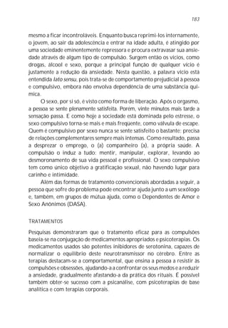 mesmo a ficar incontroláveis. Enquanto busca reprimi-los internamente,
o jovem, ao sair da adolescência e entrar na idade adulta, é atingido por
uma sociedade eminentemente repressora e procura extravasar sua ansie-
dade através de algum tipo de compulsão. Surgem então os vícios, como
drogas, álcool e sexo, porque a principal função de qualquer vício é
justamente a redução da ansiedade. Nesta questão, a palavra vício está
entendida lato sensu, pois trata-se de comportamento prejudicial à pessoa
e compulsivo, embora não envolva dependência de uma substância quí-
mica.
O sexo, por si só, é visto como forma de liberação. Após o orgasmo,
a pessoa se sente plenamente satisfeita. Porém, vinte minutos mais tarde a
sensação passa. E como hoje a sociedade está dominada pelo estresse, o
sexo compulsivo torna-se mais e mais freqüente, como válvula de escape.
Quem é compulsivo por sexo nunca se sente satisfeito o bastante: precisa
de relações complementares sempre mais intensas. Como resultado, passa
a desprezar o emprego, o (a) companheiro (a), a própria saúde. A
compulsão o induz a tudo: mentir, manipular, explorar, levando ao
desmoronamento de sua vida pessoal e profissional. O sexo compulsivo
tem como único objetivo a gratificação sexual, não havendo lugar para
carinho e intimidade.
Além das formas de tratamento convencionais abordadas a seguir, a
pessoa que sofre do problema pode encontrar ajuda junto a um sexólogo
e, também, em grupos de mútua ajuda, como o Dependentes de Amor e
Sexo Anônimos (DASA).
TRATAMENTOS
Pesquisas demonstraram que o tratamento eficaz para as compulsões
baseia-se na conjugação de medicamentos apropriados e psicoterapias. Os
medicamentos usados são potentes inibidores de serotonina, capazes de
normalizar o equilíbrio deste neurotransmissor no cérebro. Entre as
terapias destacam-se a comportamental, que ensina a pessoa a resistir às
compulsões e obsessões, ajudando-a a confrontar os seus medos e a reduzir
a ansiedade, gradualmente afastando-a da prática dos rituais. É possível
também obter-se sucesso com a psicanálise, com psicoterapias de base
analítica e com terapias corporais.
183
 