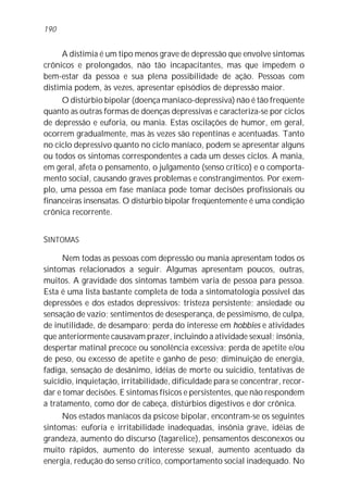 A distimia é um tipo menos grave de depressão que envolve sintomas
crônicos e prolongados, não tão incapacitantes, mas que impedem o
bem-estar da pessoa e sua plena possibilidade de ação. Pessoas com
distimia podem, às vezes, apresentar episódios de depressão maior.
O distúrbio bipolar (doença maníaco-depressiva) não é tão freqüente
quanto as outras formas de doenças depressivas e caracteriza-se por ciclos
de depressão e euforia, ou mania. Estas oscilações de humor, em geral,
ocorrem gradualmente, mas às vezes são repentinas e acentuadas. Tanto
no ciclo depressivo quanto no ciclo maníaco, podem se apresentar alguns
ou todos os sintomas correspondentes a cada um desses ciclos. A mania,
em geral, afeta o pensamento, o julgamento (senso crítico) e o comporta-
mento social, causando graves problemas e constrangimentos. Por exem-
plo, uma pessoa em fase maníaca pode tomar decisões profissionais ou
financeiras insensatas. O distúrbio bipolar freqüentemente é uma condição
crônica recorrente.
SINTOMAS
Nem todas as pessoas com depressão ou mania apresentam todos os
sintomas relacionados a seguir. Algumas apresentam poucos, outras,
muitos. A gravidade dos sintomas também varia de pessoa para pessoa.
Esta é uma lista bastante completa de toda a sintomatologia possível das
depressões e dos estados depressivos: tristeza persistente; ansiedade ou
sensação de vazio; sentimentos de desesperança, de pessimismo, de culpa,
de inutilidade, de desamparo; perda do interesse em hobbies e atividades
que anteriormente causavam prazer, incluindo a atividade sexual; insônia,
despertar matinal precoce ou sonolência excessiva; perda de apetite e/ou
de peso, ou excesso de apetite e ganho de peso; diminuição de energia,
fadiga, sensação de desânimo, idéias de morte ou suicídio, tentativas de
suicídio, inquietação, irritabilidade, dificuldade para se concentrar, recor-
dar e tomar decisões. E sintomas físicos e persistentes, que não respondem
a tratamento, como dor de cabeça, distúrbios digestivos e dor crônica.
Nos estados maníacos da psicose bipolar, encontram-se os seguintes
sintomas: euforia e irritabilidade inadequadas, insônia grave, idéias de
grandeza, aumento do discurso (tagarelice), pensamentos desconexos ou
muito rápidos, aumento do interesse sexual, aumento acentuado da
energia, redução do senso crítico, comportamento social inadequado. No
190
 