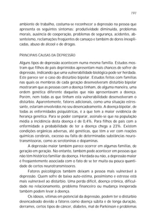 ambiente de trabalho, costuma-se reconhecer a depressão na pessoa que
apresenta os seguintes sintomas: produtividade diminuída, problemas
morais, ausência de cooperação, problemas de segurança, acidentes, ab-
senteísmo, reclamações freqüentes de cansaço e também de dores inexpli-
cadas, abuso de álcool e de drogas.
PRINCIPAIS CAUSAS DA DEPRESSÃO
Alguns tipos de depressão acontecem numa mesma família. Estudos mos-
tram que filhos de pais deprimidos apresentam mais chances de sofrer de
depressão, indicando que uma vulnerabilidade biológica pode ser herdada.
Este parece ser o caso do distúrbio bipolar. Estudos feitos com famílias
nas quais os membros de cada geração desenvolveram distúrbio bipolar
mostraram que as pessoas com a doença tinham, de alguma maneira, uma
ordem genética diferente daquelas que não apresentavam a doença.
Porém, nem todas as que tinham esta vulnerabilidade desenvolveram o
distúrbio. Aparentemente, fatores adicionais, como uma situação estres-
sante, estariam envolvidos no seu desencadeamento. A doença bipolar, de
todas as enfermidades psiquiátricas, é a que tem a maior evidência de
herança genética. Para se poder comparar, assinale-se que na população
média a incidência desta doença é de 0,4%. Para filhos de pais com a
enfermidade a probabilidade de ter a doença chega a 23%. Existem
condições orgânicas adversas, até genéticas, que têm a ver com reações
químicas cerebrais, excesso ou falta de determinadas substâncias neuro-
transmissoras, como as serotoninas e dopaminas.
A depressão maior também parece ocorrer em algumas famílias, de
geração em geração. No entanto, também pode acontecer em pessoas que
não têm histórico familiar da doença. Herdada ou não, a depressão maior
é freqüentemente associada com o fato de se ter muita ou pouca quanti-
dade de certos neurotransmissores.
Fatores psicológicos também deixam a pessoa mais vulnerável à
depressão. Quem sofre de baixa auto-estima, pessimismo e estresse está
mais vulnerável ao distúrbio. Uma perda difícil, doença crônica, dificul-
dade no relacionamento, problema financeiro ou mudança inesperada
também podem levar à doença.
Os idosos, vítimas em potencial da depressão, podem ter o distúrbio
desencadeado devido a fatores como doença súbita e de longa duração,
derrames, certos tipos de câncer, diabetes, mal de Parkinson e problemas
191
 