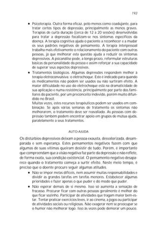 l Psicoterapia. Outra forma eficaz, pelo menos como coadujante, para
tratar certos tipos de depressão, principalmente as menos graves.
Terapias de curta duração (cerca de 12 a 20 sessões) desenvolvidas
para tratar a depressão focalizam-se nos sintomas específicos da
doença. A terapia cognitiva ajuda o paciente a reconhecer e a mudar
os seus padrões negativos de pensamento. A terapia interpessoal
trabalha mais efetivamente o relacionamento do paciente com outras
pessoas, já que melhorar esta questão ajuda a reduzir os sintomas
depressivos. A psicanálise pode, a longo prazo, reformular estruturas
básicas da personalidade da pessoa e assim reforçar a sua capacidade
de superar seus aspectos depressivos.
l Tratamentos biológicos. Algumas depressões respondem melhor à
terapia eletroconvulsiva: o eletrochoque. Este é indicado para quando
os medicamentos não podem ser usados ou não surtiram efeito. A
maior dificuldade no uso do eletrochoque está na dramaticidade de
sua aplicação e numa resistência, principalmente por parte dos fami-
liares do paciente, por um preconceito indevido, porém muito difun-
dido no Brasil.
Muitas vezes, estes recursos terapêuticos podem ser usados em com-
binação. Se após várias semanas de tratamento os sintomas não
melhorarem, o tratamento deve ser reavaliado. As pessoas com de-
pressão também podem encontrar apoio em grupos de mútua ajuda,
paralelamente a seus tratamentos.
AUTO-AJUDA
Os distúrbios depressivos deixam a pessoa exausta, desvalorizada, desam-
parada e sem esperança. Estes pensamentos negativos fazem com que
algumas de suas vítimas queiram desistir de tudo. Porém, é importante
que compreendam que a visão negativa faz parte da depressão e não reflete,
de forma exata, sua condição existencial. O pensamento negativo desapa-
rece quando o tratamento começa a surtir efeito. Neste meio tempo, é
preciso que o doente procure seguir algumas atitudes.
l Não se impor metas difíceis, nem assumir muitas responsabilidades e
dividir as grandes tarefas em tarefas menores. Estabelecer algumas
prioridades e fazer apenas o que puder e do modo que puder.
l Não esperar demais de si mesmo. Isso só aumenta a sensação de
fracasso. Procurar ficar com outras pessoas geralmente é melhor do
que ficar sozinho. Participar de atividades que tragam maior bem-es-
tar. Tentar praticar exercícios leves, ir ao cinema, a jogos ou participar
de atividades sociais ou religiosas. Não exagerar nem se preocupar se
o humor não melhorar logo. Isso às vezes pode demorar um pouco.
193
 
