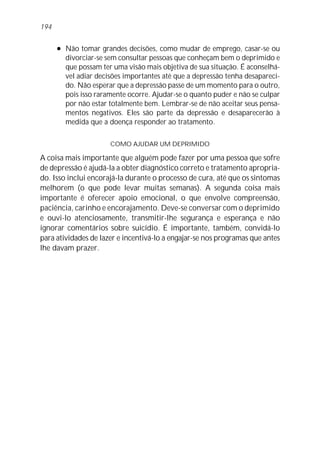 l Não tomar grandes decisões, como mudar de emprego, casar-se ou
divorciar-se sem consultar pessoas que conheçam bem o deprimido e
que possam ter uma visão mais objetiva de sua situação. É aconselhá-
vel adiar decisões importantes até que a depressão tenha desapareci-
do. Não esperar que a depressão passe de um momento para o outro,
pois isso raramente ocorre. Ajudar-se o quanto puder e não se culpar
por não estar totalmente bem. Lembrar-se de não aceitar seus pensa-
mentos negativos. Eles são parte da depressão e desaparecerão à
medida que a doença responder ao tratamento.
COMO AJUDAR UM DEPRIMIDO
A coisa mais importante que alguém pode fazer por uma pessoa que sofre
de depressão é ajudá-la a obter diagnóstico correto e tratamento apropria-
do. Isso inclui encorajá-la durante o processo de cura, até que os sintomas
melhorem (o que pode levar muitas semanas). A segunda coisa mais
importante é oferecer apoio emocional, o que envolve compreensão,
paciência, carinho e encorajamento. Deve-se conversar com o deprimido
e ouvi-lo atenciosamente, transmitir-lhe segurança e esperança e não
ignorar comentários sobre suicídio. É importante, também, convidá-lo
para atividades de lazer e incentivá-lo a engajar-se nos programas que antes
lhe davam prazer.
194
 