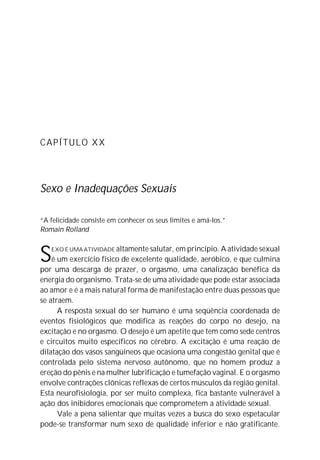 CAPÍTULO XX
Sexo e Inadequações Sexuais
“A felicidade consiste em conhecer os seus limites e amá-los.”
Romain Rolland
SEXO É UMA ATIVIDADE altamente salutar, em princípio. A atividade sexual
é um exercício físico de excelente qualidade, aeróbico, e que culmina
por uma descarga de prazer, o orgasmo, uma canalização benéfica da
energia do organismo. Trata-se de uma atividade que pode estar associada
ao amor e é a mais natural forma de manifestação entre duas pessoas que
se atraem.
A resposta sexual do ser humano é uma seqüência coordenada de
eventos fisiológicos que modifica as reações do corpo no desejo, na
excitação e no orgasmo. O desejo é um apetite que tem como sede centros
e circuitos muito específicos no cérebro. A excitação é uma reação de
dilatação dos vasos sangüíneos que ocasiona uma congestão genital que é
controlada pelo sistema nervoso autônomo, que no homem produz a
ereção do pênis e na mulher lubrificação e tumefação vaginal. E o orgasmo
envolve contrações clônicas reflexas de certos músculos da região genital.
Esta neurofisiologia, por ser muito complexa, fica bastante vulnerável à
ação dos inibidores emocionais que comprometem a atividade sexual.
Vale a pena salientar que muitas vezes a busca do sexo espetacular
pode-se transformar num sexo de qualidade inferior e não gratificante.
 