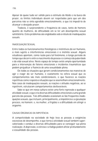 Apesar de quase tudo ser válido para o estímulo da libido e na busca do
prazer, os limites individuais devem ser respeitados para que um dos
parceiros não se sinta agredido emocionalmente, o que irá impedi-lo de
alcançar o desejado prazer.
Todavia, é surpreendente a freqüência de casos, tanto de homens
quanto de mulheres, de dificuldade em se ter um desempenho sexual
satisfatório. Estes problemas são englobados sob o rótulo de inadequações
sexuais.
INADEQUAÇÃO SEXUAL
Entre todos os funcionamentos fisiológicos e instintivos do ser humano,
o mais sujeito a interferências emocionais é o instinto sexual. Alguns
estudiosos apontam, como razão para tal fenômeno, o longo período de
tempo que decorre entre o nascimento da pessoa e o começo da puberdade
e da vida sexual ativa. Neste espaço de tempo existe ampla oportunidade
para a intervenção de fatores emocionais e incidentes traumáticos que
podem prejudicar a fluência de uma sexualidade plena.
De todas as situações que geram condicionamentos nas maneiras de
agir e reagir do ser humano, é exatamente na esfera sexual que os
comportamentos são mais condicionáveis, o que favorece as reações
repetitivas como resposta a situações que se assemelham emocionalmente.
Nos casos de inadequações sexuais, as reações e atitudes negativas, ao se
repetirem, estruturam comportamentos desfavoráveis.
Sabe-se que em nossa cultura existe uma forte repressão a qualquer
atividade sexual, o que cria diversas dificuldades emocionais a uma grande
parcela das pessoas. Tais dificuldades ocasionam as tão freqüentes inade-
quações sexuais, que incluem, principalmente, a impotência e a ejaculação
precoce, no homem; e, na mulher, a frigidez e a dificuldade em atingir o
orgasmo.
CAUSAS ORGÂNICAS DA IMPOTÊNCIA
A competividade na sociedade de hoje leva as pessoas a exigências
excessivas de desempenho, o que torna a atividade sexual também super-
valorizada e conduz a diversas dificuldades para se conseguir sua plena
realização. A depressão, o estresse e a fadiga podem afetar profundamente
a sexualidade das pessoas.
196
 
