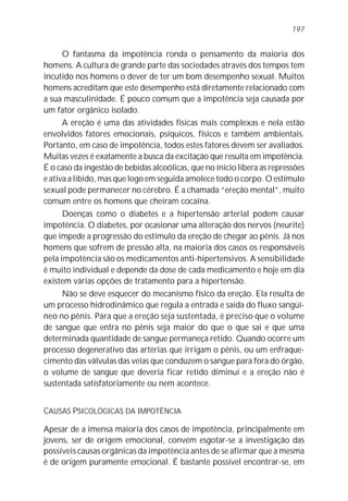 O fantasma da impotência ronda o pensamento da maioria dos
homens. A cultura de grande parte das sociedades através dos tempos tem
incutido nos homens o dever de ter um bom desempenho sexual. Muitos
homens acreditam que este desempenho está diretamente relacionado com
a sua masculinidade. É pouco comum que a impotência seja causada por
um fator orgânico isolado.
A ereção é uma das atividades físicas mais complexas e nela estão
envolvidos fatores emocionais, psíquicos, físicos e também ambientais.
Portanto, em caso de impotência, todos estes fatores devem ser avaliados.
Muitas vezes é exatamente a busca da excitação que resulta em impotência.
É o caso da ingestão de bebidas alcoólicas, que no ínicio libera as repressões
e ativa a libido, mas que logo em seguida amolece todo o corpo. O estímulo
sexual pode permanecer no cérebro. É a chamada “ereção mental”, muito
comum entre os homens que cheiram cocaína.
Doenças como o diabetes e a hipertensão arterial podem causar
impotência. O diabetes, por ocasionar uma alteração dos nervos (neurite)
que impede a progressão do estímulo da ereção de chegar ao pênis. Já nos
homens que sofrem de pressão alta, na maioria dos casos os responsáveis
pela impotência são os medicamentos anti-hipertensivos. A sensibilidade
é muito individual e depende da dose de cada medicamento e hoje em dia
existem várias opções de tratamento para a hipertensão.
Não se deve esquecer do mecanismo físico da ereção. Ela resulta de
um processo hidrodinâmico que regula a entrada e saída do fluxo sangüí-
neo no pênis. Para que a ereção seja sustentada, é preciso que o volume
de sangue que entra no pênis seja maior do que o que sai e que uma
determinada quantidade de sangue permaneça retido. Quando ocorre um
processo degenerativo das artérias que irrigam o pênis, ou um enfraque-
cimento das válvulas das veias que conduzem o sangue para fora do órgão,
o volume de sangue que deveria ficar retido diminui e a ereção não é
sustentada satisfatoriamente ou nem acontece.
CAUSAS PSICOLÓGICAS DA IMPOTÊNCIA
Apesar de a imensa maioria dos casos de impotência, principalmente em
jovens, ser de origem emocional, convém esgotar-se a investigação das
possíveis causas orgânicas da impotência antes de se afirmar que a mesma
é de origem puramente emocional. É bastante possível encontrar-se, em
197
 