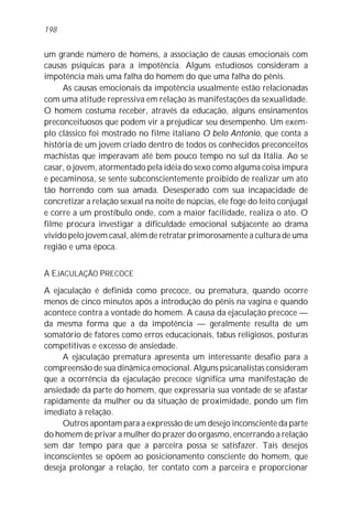 um grande número de homens, a associação de causas emocionais com
causas psíquicas para a impotência. Alguns estudiosos consideram a
impotência mais uma falha do homem do que uma falha do pênis.
As causas emocionais da impotência usualmente estão relacionadas
com uma atitude repressiva em relação às manifestações da sexualidade.
O homem costuma receber, através da educação, alguns ensinamentos
preconceituosos que podem vir a prejudicar seu desempenho. Um exem-
plo clássico foi mostrado no filme italiano O belo Antonio, que conta a
história de um jovem criado dentro de todos os conhecidos preconceitos
machistas que imperavam até bem pouco tempo no sul da Itália. Ao se
casar, o jovem, atormentado pela idéia do sexo como alguma coisa impura
e pecaminosa, se sente subconscientemente proibido de realizar um ato
tão horrendo com sua amada. Desesperado com sua incapacidade de
concretizar a relação sexual na noite de núpcias, ele foge do leito conjugal
e corre a um prostíbulo onde, com a maior facilidade, realiza o ato. O
filme procura investigar a dificuldade emocional subjacente ao drama
vivido pelo jovem casal, além de retratar primorosamente a cultura de uma
região e uma época.
A EJACULAÇÃO PRECOCE
A ejaculação é definida como precoce, ou prematura, quando ocorre
menos de cinco minutos após a introdução do pênis na vagina e quando
acontece contra a vontade do homem. A causa da ejaculação precoce —
da mesma forma que a da impotência — geralmente resulta de um
somatório de fatores como erros educacionais, tabus religiosos, posturas
competitivas e excesso de ansiedade.
A ejaculação prematura apresenta um interessante desafio para a
compreensão de sua dinâmica emocional. Alguns psicanalistas consideram
que a ocorrência da ejaculação precoce significa uma manifestação de
ansiedade da parte do homem, que expressaria sua vontade de se afastar
rapidamente da mulher ou da situação de proximidade, pondo um fim
imediato à relação.
Outros apontam para a expressão de um desejo inconsciente da parte
do homem de privar a mulher do prazer do orgasmo, encerrando a relação
sem dar tempo para que a parceira possa se satisfazer. Tais desejos
inconscientes se opõem ao posicionamento consciente do homem, que
deseja prolongar a relação, ter contato com a parceira e proporcionar
198
 