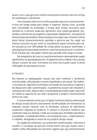 prazer a ela, o que gera um conflito emocional no homem com um cortejo
de insatisfação e sofrimento.
Uma situação nada rara se verifica quando a parceira costumeiramen-
te leva um longo tempo para atingir o orgasmo. Muitas vezes, premido
pela necessidade de prolongar a ereção pelo tempo necessário para
satisfazê-la, o homem acaba por apresentar uma reação paradoxal, per-
dendo o controle de seu orgasmo e ejaculando rapidamente. Uma possível
interpretação psicanalítica desta situação seria supor que o homem estaria
desta forma inconscientemente punindo a parceira por lhe exigir um
esforço excessivo ou por sentir-se sexualmente pouco atraente para ela.
Em pessoas já com dificuldade de ereção plena ou pouco sustentada, a
ejaculação prematura pode acontecer como forma de prevenir o sentimen-
to de fracasso por não poder manter por período mais longo a ereção.
Na bioquímica do sexo os neurotransmissores desempenham papel
significativo na ejaculação precoce. A dopamina ativa a libido e faz a pessoa
desejar o prazer do sexo, entretanto em altos níveis pode causar o efeito
indesejado da ejaculação precoce.
A FRIGIDEZ
No homem as inadequações sexuais são mais evidentes e facilmente
exteriorizadas, dificultando e mesmo impedindo o ato sexual. Na mulher,
à excessão do vaginismo (contração acentuada da musculatura vaginal) e
da dispaurenia (dor à penetração), os problemas sexuais não impedem a
realização do coito. Apesar disto, a insatisfação da mulher pode repercutir
em todos os aspectos de sua vida e prejudicar o próprio relacionamento
afetivo do casal.
É universalmente aceito que a frigidez feminina (falta ou diminuição
do desejo sexual) decorre basicamente da dificuldade em harmonizar os
impulsos sexuais naturais com as demandas culturais de abstinência
usualmente impostas às mulheres. É comum se encontrar mulheres que
canalizam toda sua atenção e toda sua energia para atividades paralelas à
sexualidade: o cuidado dos filhos, a arrumação da casa e, modernamente,
o trabalho, desligando-se assim de seu próprio desejo sexual.
As exigências instintivas, ou socialmente condicionadas, referentes à
escolha e à aceitação do parceiro sexual fazem com que muitas vezes a
mulher tenha dificuldade em encontrar alguém que seja suficientemente
199
 