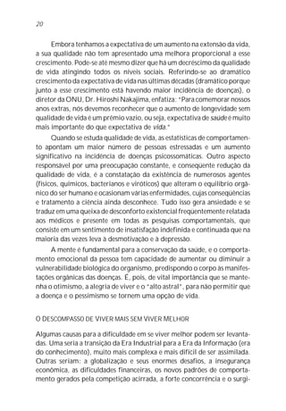 Embora tenhamos a expectativa de um aumento na extensão da vida,
a sua qualidade não tem apresentado uma melhora proporcional a esse
crescimento. Pode-se até mesmo dizer que há um decréscimo da qualidade
de vida atingindo todos os níveis sociais. Referindo-se ao dramático
crescimento da expectativa de vida nas últimas décadas (dramático porque
junto a esse crescimento está havendo maior incidência de doenças), o
diretor da ONU, Dr. Hiroshi Nakajima, enfatiza: “Para comemorar nossos
anos extras, nós devemos reconhecer que o aumento de longevidade sem
qualidade de vida é um prêmio vazio, ou seja, expectativa de saúde é muito
mais importante do que expectativa de vida.”
Quando se estuda qualidade de vida, as estatísticas de comportamen-
to apontam um maior número de pessoas estressadas e um aumento
significativo na incidência de doenças psicossomáticas. Outro aspecto
responsável por uma preocupação constante, e conseqüente redução da
qualidade de vida, é a constatação da existência de numerosos agentes
(físicos, químicos, bacterianos e viróticos) que alteram o equilíbrio orgâ-
nico do ser humano e ocasionam várias enfermidades, cujas conseqüências
e tratamento a ciência ainda desconhece. Tudo isso gera ansiedade e se
traduz em uma queixa de desconforto existencial freqüentemente relatada
aos médicos e presente em todas as pesquisas comportamentais, que
consiste em um sentimento de insatisfação indefinida e continuada que na
maioria das vezes leva à desmotivação e à depressão.
A mente é fundamental para a conservação da saúde, e o comporta-
mento emocional da pessoa tem capacidade de aumentar ou diminuir a
vulnerabilidade biológica do organismo, predispondo o corpo às manifes-
tações orgânicas das doenças. É, pois, de vital importância que se mante-
nha o otimismo, a alegria de viver e o “alto astral”, para não permitir que
a doença e o pessimismo se tornem uma opção de vida.
O DESCOMPASSO DE VIVER MAIS SEM VIVER MELHOR
Algumas causas para a dificuldade em se viver melhor podem ser levanta-
das. Uma seria a transição da Era Industrial para a Era da Informação (era
do conhecimento), muito mais complexa e mais difícil de ser assimilada.
Outras seriam: a globalização e seus enormes desafios, a insegurança
econômica, as dificuldades financeiras, os novos padrões de comporta-
mento gerados pela competição acirrada, a forte concorrência e o surgi-
20
 