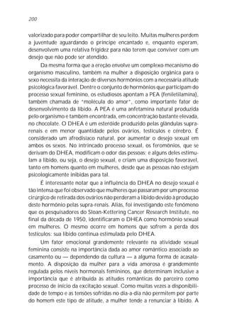 valorizado para poder compartilhar de seu leito. Muitas mulheres perdem
a juventude aguardando o príncipe encantado e, enquanto esperam,
desenvolvem uma relativa frigidez para não terem que conviver com um
desejo que não pode ser atendido.
Da mesma forma que a ereção envolve um complexo mecanismo do
organismo masculino, também na mulher a disposição orgânica para o
sexo necessita da interação de diversos hormônios com a necessária atitude
psicológica favorável. Dentre o conjunto de hormônios que participam do
processo sexual feminino, os estudiosos apontam a PEA (feniletilamina),
também chamada de “molécula do amor”, como importante fator de
desenvolvimento da libido. A PEA é uma anfetamina natural produzida
pelo organismo e também encontrada, em concentração bastante elevada,
no chocolate. O DHEA é um esteróide produzido pelas glândulas supra-
renais e em menor quantidade pelos ovários, testículos e cérebro. É
considerado um afrodisíaco natural, por aumentar o desejo sexual em
ambos os sexos. No intrincado processo sexual, os feromônios, que se
derivam do DHEA, modificam o odor das pessoas; e alguns deles estimu-
lam a libido, ou seja, o desejo sexual, e criam uma disposição favorável,
tanto em homens quanto em mulheres, desde que as pessoas não estejam
psicologicamente inibidas para tal.
É interessante notar que a influência do DHEA no desejo sexual é
tão intensa que foi observado que mulheres que passaram por um processo
cirúrgico de retirada dos ovários não perderam a libido devido à produção
deste hormônio pelas supra-renais. Aliás, foi investigando este fenômeno
que os pesquisadores do Sloan-Kettering Cancer Research Institute, no
final da década de 1950, identificaram o DHEA como hormônio sexual
em mulheres. O mesmo ocorre em homens que sofrem a perda dos
testículos: sua libido continua estimulada pelo DHEA.
Um fator emocional grandemente relevante na atividade sexual
feminina consiste na importância dada ao amor romântico associado ao
casamento ou — dependendo da cultura — a alguma forma de acasala-
mento. A disposição da mulher para a vida amorosa é grandemente
regulada pelos níveis hormonais femininos, que determinam inclusive a
importância que é atribuída às atitudes românticas do parceiro como
processo de início da excitação sexual. Como muitas vezes a disponibili-
dade de tempo e as tensões sofridas no dia-a-dia não permitem por parte
do homem este tipo de atitude, a mulher tende a renunciar à libido. A
200
 