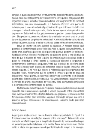 sangue, a quantidade de vírus é virtualmente insuficiente para a contami-
nação. Para que esta ocorra, deve acontecer a infreqüente conjugação dos
seguintes fatores: a mulher contaminada ter um sangramento de razoável
intensidade, ou estar menstruada, e o homem oferecer uma porta de
entrada para o vírus através de algum ferimento que entre em contato com
o sangue contaminado e permita, desta forma, que o vírus penetre seu
organismo. Estes ferimentos, pouco comuns, podem passar desapercebi-
dos. Eles podem ocorrer sob a forma de uma lesão no canal uretral ou até
serem decorrentes do próprio ato sexual. A necessidade da coincidência
destas situações explica a baixa estatística desta forma de contaminação.
Deve-se insistir em um aspecto da questão. A relação sexual que
permite a contaminação pelo vírus da Aids é, quase exclusivamente, o
coito anal, quando a parceira ou o parceiro passivo podem ser contami-
nados pelo vírus existente no esperma do parceiro ativo. E isto se deve ao
fato de que a mucosa do reto (a parte do intestino junto ao ânus, onde o
pênis se introduz e onde ocorre a ejaculação durante o orgasmo) é
extremamente permeável a líquidos, visto que é o local do intestino onde
as fezes se solidificam depois de percorrer todo o trajeto intestinal em
estado líquido. É no reto que ocorre a reabsorção para o organismo dos
líquidos fecais, mecanismo que se destina a limitar a perda de água do
organismo. Neste ponto, o esperma é absorvido facilmente e em grande
quantidade pela mucosa, devido à sua rica vascularização, o que favorece
a entrada de grande quantidade de vírus HIV para a circulação sangüínea
e a conseqüente contaminação da pessoa.
Outra forma também pouco freqüente mas possível de contaminação
consiste nas relações orais, quando o sêmen ejaculado entra em contato
com eventuais ferimentos e lesões da boca e da garganta. O contato destes
ferimentos e lesões com secreções vaginais contendo sangue, ou com o
próprio sangue proveniente da menstruação, também pode provocar
contaminação.
O SEXO SADIO
A pergunta mais comum que se levanta sobre sexualidade é: “qual é a
freqüência normal de relações sexuais entre um casal?” Não existe uma
resposta satisfatória porque a freqüência depende de tantas variáveis que
se torna impossível estabelecer uma média. Entre as variáveis mais óbvias
estão a idade das pessoas e sua disponibilidade de tempo e de energia.
204
 