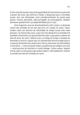 Existe uma diminuição natural da quantidade de hormônios sexuais com
o passar dos anos, que diminui a libido, a disposição para a atividade
sexual, mas esta diminuição varia consideravelmente de pessoa para
pessoa. Pessoas atarefadas, sobrecarregadas de preocupações, também
diminuem grandemente sua disponibilidade para o sexo.
Uma freqüente causa de desentendimento entre casais é a demanda
sexual não atendida de um dos parceiros em relação ao outro. Quase
sempre existe um desnível de intensidade de desejo sexual entre duas
pessoas e, na maioria dos casos, o que tem mais desejo fica se sentindo mal
atendido e desenvolve um questionamento sobre o que passa a chamar de
falta de amor do outro. Muitas vezes, ao longo do tempo a situação de
demanda se inverte e aquele que era considerado desinteressado passa a
se queixar do desinteresse do parceiro. Para se solucionar tais dificuldades
é necessário — como em quase todos os problemas que afligem um casal
— uma boa dose de tolerância e muito diálogo. Como sempre, alguém
tem de ceder e o mais justo é que ambos cedam e, alternadamente, aceitem
a vontade (ou falta de vontade) do outro.
205
 