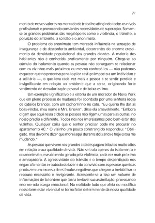 mento de novos valores no mercado de trabalho atingindo todos os níveis
profissionais e provocando constantes necessidades de superação. Somam-
se os grandes problemas das megalópoles como a violência, o trânsito, a
poluição do ambiente, a solidão e o anonimato.
O problema do anonimato tem marcada influência na sensação de
insegurança e de desconforto ambiental, decorrentes do enorme cresci-
mento da densidade populacional das grandes cidades. A maioria dos
habitantes não é conhecida praticamente por ninguém. Chega-se ao
cúmulo do isolamento quando as pessoas não conseguem se relacionar
com os vizinhos mais próximos ou mesmo conhecê-los — não podemos
esquecer que no processo penal o pior castigo imposto a um indivíduo é
a solitária —, o que leva cada vez mais a pessoa a se sentir perdida e
insignificante em relação ao ambiente que a cerca, originando forte
sentimento de desvalorização pessoal e de baixa estima.
Um exemplo significativo é a estória de um morador de Nova York
que em pleno processo de mudança foi abordado por uma senhora idosa
de cabelos brancos, com um cachorrinho no colo. “Eu queria lhe dar as
boas-vindas, meu nome é Mrs. Brown”, disse ela amavelmente. “Embora
digam que aqui nessa cidade as pessoas não ligam umas para as outras, no
nosso prédio é diferente. Todos nós nos interessamos pelo bem-estar dos
vizinhos. Qualquer coisa que o senhor precisar pode me procurar no
apartamento 4C.” O vizinho um pouco constrangido respondeu: “Obri-
gado, mas devo lhe dizer que morei aqui durante dois anos e hoje estou me
mudando.”
As pessoas que vivem nas grandes cidades pagam tributos muito altos
em relação a sua qualidade de vida. Não se trata apenas do isolamento e
do anonimato, mas do medo gerado pela violência, cada vez mais próxima
e ameaçadora. A agressividade do trânsito e o tempo desperdiçado nos
engarrafamentos e roubado do lazer e do convívio com as pessoas queridas
produzem um excesso de estímulos negativos que chegam a inviabilizar o
repouso necessário e revigorante. Acrescente-se a isso um volume de
informações de tal ordem que torna inviável sua assimilação, provocando
enorme sobrecarga emocional. Na realidade tudo que afeta ou modifica
nosso bem-estar vivencial se torna fator determinante da nossa qualidade
de vida.
21
 