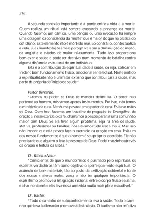 A segunda conexão importante é a ponte entre a vida e a morte.
Quem realiza um ritual está sempre evocando a presença da morte.
Quando fazemos um cântico, uma bênção ou uma evocação há sempre
uma dosagem da consciência da ‘morte’ que é maior do que na prática do
cotidiano. Este elemento não é mórbido mas, ao contrário, contextualiza
a vida. Suas manifestações mais perceptíveis são a diminuição do medo,
da angústia e estados de maior relaxamento. Tudo isso proporciona
bem-estar e saúde e pode ser decisivo num momento de batalha contra
alguma disfunção estrutural de um indivíduo.
Esta é a contribuição da espiritualidade à saúde, ou seja, colocar em
‘rede’ o bom funcionamento físico, emocional e intelectual. Neste sentido
a espiritualidade não é um fator externo que contribui para a saúde, mas
parte da própria definição de saúde.”
Pastor Bernardo:
“Cremos no poder de Deus de maneira definitiva. O poder não
pertence ao homem, nós somos apenas instrumentos. Por isso, não temos
o ministério da cura. Nenhuma pessoa tem o poder da cura. Está nas mãos
de Deus. Com isso, fazemos um trabalho de pregação do Evangelho, de
oração e, nesse exercício da fé, chamamos a pessoa para ter uma comunhão
maior com Deus. Se ela tiver algum problema, seja na área de saúde,
afetiva, profissional ou familiar, nós elevamos tudo isso a Deus. Mas isso
não impede que esta pessoa faça o exercício da oração em casa. Pois um
dos nossos fundamentos é que o homem é seu próprio sacerdote. Ele não
precisa de que alguém o leve à presença de Deus. Pode ir sozinho através
da oração e leitura da Bíblia.”
Dr. Ribeiro Neto:
“Conscientes de que o mundo físico é plasmado pelo espiritual, os
espíritas verdadeiros têm como objetivo o aperfeiçoamento espiritual. O
acúmulo de bens materiais, tão ao gosto da civilização ocidental e fonte
dos nossos maiores males, passa a não ter qualquer importância. O
espiritismo promove a integração racional entre o corpo físico e a alma,
e a harmonia entre eles leva-nos a uma vida muito mais plena e saudável.”
Dr. Bastos:
“Todo o caminho de autoconhecimento leva à saúde. Todo o cami-
nho que leva à alienação promove à destruição. O budismo não enfatiza
210
 