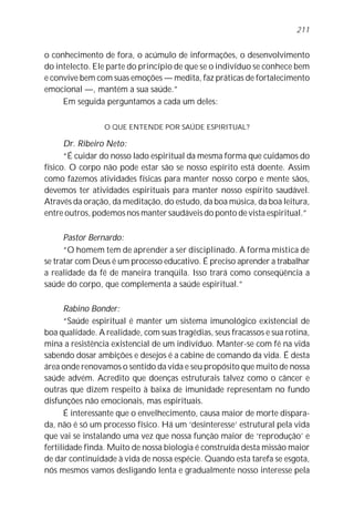 o conhecimento de fora, o acúmulo de informações, o desenvolvimento
do intelecto. Ele parte do princípio de que se o indivíduo se conhece bem
e convive bem com suas emoções — medita, faz práticas de fortalecimento
emocional —, mantém a sua saúde.”
Em seguida perguntamos a cada um deles:
O QUE ENTENDE POR SAÚDE ESPIRITUAL?
Dr. Ribeiro Neto:
“É cuidar do nosso lado espiritual da mesma forma que cuidamos do
físico. O corpo não pode estar são se nosso espírito está doente. Assim
como fazemos atividades físicas para manter nosso corpo e mente sãos,
devemos ter atividades espirituais para manter nosso espírito saudável.
Através da oração, da meditação, do estudo, da boa música, da boa leitura,
entre outros, podemos nos manter saudáveis do ponto de vista espiritual.”
Pastor Bernardo:
“O homem tem de aprender a ser disciplinado. A forma mística de
se tratar com Deus é um processo educativo. É preciso aprender a trabalhar
a realidade da fé de maneira tranqüila. Isso trará como conseqüência a
saúde do corpo, que complementa a saúde espiritual.”
Rabino Bonder:
“Saúde espiritual é manter um sistema imunológico existencial de
boa qualidade. A realidade, com suas tragédias, seus fracassos e sua rotina,
mina a resistência existencial de um indivíduo. Manter-se com fé na vida
sabendo dosar ambições e desejos é a cabine de comando da vida. É desta
área onde renovamos o sentido da vida e seu propósito que muito de nossa
saúde advém. Acredito que doenças estruturais talvez como o câncer e
outras que dizem respeito à baixa de imunidade representam no fundo
disfunções não emocionais, mas espirituais.
É interessante que o envelhecimento, causa maior de morte dispara-
da, não é só um processo físico. Há um ‘desinteresse’ estrutural pela vida
que vai se instalando uma vez que nossa função maior de ‘reprodução’ e
fertilidade finda. Muito de nossa biologia é construída desta missão maior
de dar continuidade à vida de nossa espécie. Quando esta tarefa se esgota,
nós mesmos vamos desligando lenta e gradualmente nosso interesse pela
211
 