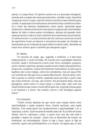 (alma) e o corpo físico. O espírito contém em si o princípio inteligente,
estando nele a origem dos nossos pensamentos, vontade e ação. A perfeita
integração mente-corpo e espírito-matéria constitui a base holística para
a saúde. A separação cartesiana desses elementos levou a medicina ociden-
tal a tratar das doenças isoladamente como causas, ignorando quase
totalmente a influência da mente e do espírito na gênese das enfermidades.
Apesar de todo o nosso avanço tecnológico, doenças do passado conti-
nuam presentes e cada vez mais resistentes aos tratamentos convencionais.
O conhecimento e o esclarecimento das leis cósmicas universais através
do espiritismo levam ao homem à consciência do poder da Vontade na
manutenção ou na resolução de quase todos os nossos males, deixando ao
nosso livre-arbítrio qual o caminho que desejamos seguir.”
Dr. Bastos:
“O conceito de saúde, que, segundo a medicina, é o bem-estar
biopsicossocial, é muito limitado. De acordo com o paradigma holístico
oriental, saúde é efetivamente o bem-estar físico, biológico, psíquico,
social, mental e espiritual; porque a saúde envolve todos esses parâmetros.
Só que nós, ocidentais, somos extremamente materialistas. Eu diria que o
budismo não é uma religião, como nós concebemos, mas um way of life,
um caminho de vida que leva ao autoconhecimento. Através desse cami-
nho a pessoa se conhece melhor, podendo assim perceber o justo valor
das coisas materiais. Ou seja, elas existem, nós precisamos delas, mas são
passageiras, assim como é o nosso corpo e a nossa vida. Lidar com essa
impermanência das coisas é muito difícil para nós. A grande ameaça para
o ser humano é a morte. No entanto, morrer é tão fisiológico quanto
nascer.”
Frei Clemente:
“Tenho certeza absoluta de que existe uma relação direta entre
espiritualidade e saúde corporal, física, mental, portanto, uma saúde
holística. Tem saúde quem vive saudavelmente a espiritualidade, a fé, a
esperança, o amor. Quem levanta de manhã cedo e diz ‘Eu confio em nosso
Senhor com fé, esperança e amor, e quero viver este dia com toda a
gratidão e alegria no coração.’ Quem vive as dimensões da oração, da
meditação, da contemplação. Quem se liga a Deus, quem se liga ao
próximo, quem ama profundamente a si mesmo. Só aquele que se ama
214
 
