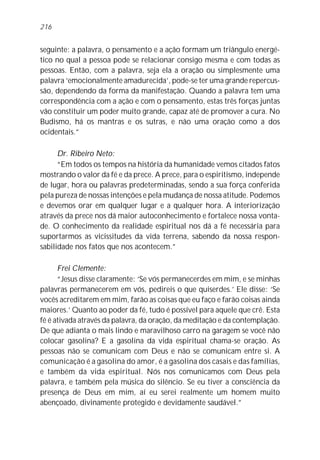 seguinte: a palavra, o pensamento e a ação formam um triângulo energé-
tico no qual a pessoa pode se relacionar consigo mesma e com todas as
pessoas. Então, com a palavra, seja ela a oração ou simplesmente uma
palavra ‘emocionalmente amadurecida’, pode-se ter uma grande repercus-
são, dependendo da forma da manifestação. Quando a palavra tem uma
correspondência com a ação e com o pensamento, estas três forças juntas
vão constituir um poder muito grande, capaz até de promover a cura. No
Budismo, há os mantras e os sutras, e não uma oração como a dos
ocidentais.”
Dr. Ribeiro Neto:
“Em todos os tempos na história da humanidade vemos citados fatos
mostrando o valor da fé e da prece. A prece, para o espiritismo, independe
de lugar, hora ou palavras predeterminadas, sendo a sua força conferida
pela pureza de nossas intenções e pela mudança de nossa atitude. Podemos
e devemos orar em qualquer lugar e a qualquer hora. A interiorização
através da prece nos dá maior autoconhecimento e fortalece nossa vonta-
de. O conhecimento da realidade espiritual nos dá a fé necessária para
suportarmos as vicissitudes da vida terrena, sabendo da nossa respon-
sabilidade nos fatos que nos acontecem.”
Frei Clemente:
“Jesus disse claramente: ‘Se vós permanecerdes em mim, e se minhas
palavras permanecerem em vós, pedireis o que quiserdes.’ Ele disse: ‘Se
vocês acreditarem em mim, farão as coisas que eu faço e farão coisas ainda
maiores.’ Quanto ao poder da fé, tudo é possível para aquele que crê. Esta
fé é ativada através da palavra, da oração, da meditação e da contemplação.
De que adianta o mais lindo e maravilhoso carro na garagem se você não
colocar gasolina? E a gasolina da vida espiritual chama-se oração. As
pessoas não se comunicam com Deus e não se comunicam entre si. A
comunicação é a gasolina do amor, é a gasolina dos casais e das famílias,
e também da vida espiritual. Nós nos comunicamos com Deus pela
palavra, e também pela música do silêncio. Se eu tiver a consciência da
presença de Deus em mim, aí eu serei realmente um homem muito
abençoado, divinamente protegido e devidamente saudável.”
216
 