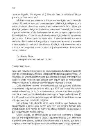 camarão, lagosta, filé mignon etc.) têm alta taxa de colesterol. O que
gostaria de falar sobre isso?
Muitas vezes, no passado, o impacto da religião era o impacto
cultural. Quando se mandava uma mensagem pela tradição religiosa como
sendo um ritual, obtinha-se um resultado muito melhor. Se eu disser que
a tradição judaica obriga você a lavar as mãos antes das refeições, tem um
impacto muito mais eficiente do que se for através de algum departamento
de saúde pública. O que está muito forte na tradição judaica é a manuten-
ção da vida. É levar muita fé nesta vida. A questão dietética é muito
elementar. Dentro da tradição judaica, a relação com a comida e a saúde é
uma obsessão há mais de três mil anos. A relação entre comida e saúde
é direta. Ao respeitar muito a vida, o judaísmo tentou incorporar
saúde, hábitos.”
Dr. Ribeiro Neto:
“No espiritismo não existem rituais.”
COMENTÁRIO FINAL
Existe um movimento crescente de investigação dos fundamentos cientí-
ficos da crença de que a fé cura, independente da religião professada. Os
resultados de um estudo americano que analisou a relação entre espiritua-
lidade e saúde mostram que pessoas com algum tipo de religiosidade
tendem a viver mais, quando acometidas por doenças crônicas.
Dale Matthews revisou 16 estudos médicos nos quais era avaliada a
relação entre religião e saúde e verificou que 80% dos relatos mostravam
os efeitos benéficos da fé. Os achados não se referem a nenhuma religião
específica, mas à espiritualidade de maneira geral. Segundo Matthews, 13
dos 16 estudos revistos mostraram que a incidência de suicídios é menor
entre pessoas com convicção religiosa.
Um estudo feito durante cinco anos mostrou que homens que
freqüentavam a igreja pelo menos uma vez por semana tinham uma
probabilidade 40% menor de morrer de ataque cardíaco do que aqueles
que freqüentavam menos a igreja.
Outro estudo, da Universidade de Stanford, confirma a relação
positiva entre espiritualidade e saúde. Segundo o médico Carl Thoresen,
as pessoas com câncer, doenças cardiovasculares e diabetes, que têm fé
religiosa, vivem mais do que as desprovidas de qualquer crença espiritual.
220
 