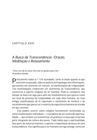 CAPÍTULO XXII
A Busca da Transcendência: Oração,
Meditação e Relaxamento
“Deus nos dá as nozes mas não as quebra para nós.”
Provérbio alemão
Praticamente todas as 1.154 sociedades, tanto as atuais quanto as que
existiram no passado, sobre as quais os antropólogos têm informações,
apresentam um elemento em comum: as manifestações de religiosidade.
Tais manifestações evidenciam um sentimento de transcendência, que
caracteriza o espírito religioso do ser humano. Pode-se considerar esta
atitude de busca de algo para além do imediatamente perceptível como
um sinal da presença da religiosidade em cada alma humana. As mais
antigas manifestações de fé expressam o sentimento de mistério e de
encantamento que parece ser a essência da experiência humana no mundo
em que vivemos.
Elas podem ocorrer como religiões formalmente constituídas ou
como manifestações individuais — reveladoras de um núcleo de espiritua-
lidade — que tendem a se transformar em práticas e crenças que se tornam
parte integrante da cultura dos povos. Tudo indica que a espiritualidade
faça parte da natureza humana e expresse a inquietação da busca de uma
transcendência. Isto significa que o ser humano carrega consigo, como um
 