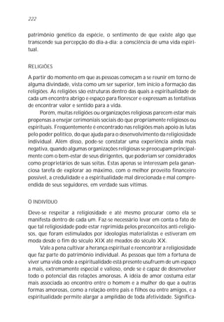 patrimônio genético da espécie, o sentimento de que existe algo que
transcende sua percepção do dia-a-dia: a consciência de uma vida espiri-
tual.
RELIGIÕES
A partir do momento em que as pessoas começam a se reunir em torno de
alguma divindade, vista como um ser superior, tem início a formação das
religiões. As religiões são estruturas dentro das quais a espiritualidade de
cada um encontra abrigo e espaço para florescer e expressam as tentativas
de encontrar valor e sentido para a vida.
Porém, muitas religiões ou organizações religiosas parecem estar mais
propensas a ensejar cerimoniais sociais do que propriamente religiosos ou
espirituais. Freqüentemente é encontrado nas religiões mais apoio às lutas
pelo poder político, do que ajuda para o desenvolvimento da religiosidade
individual. Além disso, pode-se constatar uma experiência ainda mais
negativa, quando algumas organizações religiosas se preocupam principal-
mente com o bem-estar de seus dirigentes, que poderiam ser considerados
como proprietários de suas seitas. Estas apenas se interessam pela ganan-
ciosa tarefa de explorar ao máximo, com o melhor proveito financeiro
possível, a credulidade e a espiritualidade mal direcionada e mal compre-
endida de seus seguidores, em verdade suas vítimas.
O INDIVÍDUO
Deve-se respeitar a religiosidade e até mesmo procurar como ela se
manifesta dentro de cada um. Faz-se necessário levar em conta o fato de
que tal religiosidade pode estar reprimida pelos preconceitos anti-religio-
sos, que foram estimulados por ideologias materialistas e estiveram em
moda desde o fim do século XIX até meados do século XX.
Vale a pena cultivar a herança espiritual e reencontrar a religiosidade
que faz parte do patrimônio individual. As pessoas que têm a fortuna de
viver uma vida onde a espiritualidade está presente usufruem de um espaço
a mais, extremamente especial e valioso, onde se é capaz de desenvolver
todo o potencial das relações amorosas. A idéia de amor costuma estar
mais associada ao encontro entre o homem e a mulher do que a outras
formas amorosas, como a relação entre pais e filhos ou entre amigos, e a
espiritualidade permite alargar a amplidão de toda afetividade. Significa-
222
 