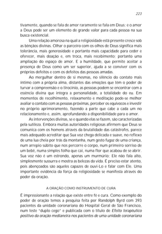 tivamente, quando se fala de amor raramente se fala em Deus; e o amor
a Deus pode ser um elemento de grande valor para cada pessoa na sua
busca existencial.
Uma relação amorosa na qual a religiosidade está presente cresce sob
as bênçãos divinas. Olhar o parceiro com os olhos de Deus significa mais
tolerância, mais generosidade e portanto mais capacidade para ceder e
oferecer, mais doação e, em troca, mais recebimento; portanto uma
ampliação do espaço de amor. E a humildade, que permite aceitar a
presença de Deus como um ser superior, ajuda a se conviver com os
próprios defeitos e com os defeitos das pessoas amadas.
Ao mergulhar dentro de si mesmas, no silêncio do contato mais
íntimo com a própria alma, distantes das emoções que têm o poder de
turvar a compreensão e o tirocínio, as pessoas podem se encontrar com a
essência divina que integra a personalidade, a totalidade do eu. Em
momentos de recolhimento, relaxamento e meditação pode-se melhor
avaliar o contato com as pessoas próximas, perceber os equívocos e investir
no próprio aprimoramento, fazendo a parte que cabe a cada um no
relacionamento e, assim, aprofundando a disponibilidade para o amor.
As intervenções divinas, se e quando elas se fazem, são caracterizadas
pela sutileza. Embora muitas autoridades religiosas afirmem que Deus se
comunica com os homens através da brutalidade das catástrofes, parece
mais adequado acreditar que Sua voz chega delicada e suave, no reflexo
de uma lua cheia por trás da montanha, num gesto fugaz de uma criança,
num arrepio súbito que nos percorre o corpo, num primeiro sorriso de
um bebê, numa simples folha que cai, numa flor que acabou de se abrir.
Sua voz não é um estrondo, apenas um murmúrio; Ele não fala alto,
simplesmente sussurra e mostra as belezas da vida. É preciso estar atento,
pois abençoados são aqueles capazes de ouvi-Lo e falar com Ele. Uma
importante evidência da força da religiosidade se manifesta através do
poder da oração.
A ORAÇÃO COMO INSTRUMENTO DE CURA
É impressionante a relação que existe entre fé e cura. Como exemplo do
poder de oração temos a pesquisa feita por Randolph Byrd com 393
pacientes da unidade coronariana do Hospital Geral de São Francisco,
num teste “duplo cego” e publicada com o título de Efeito terapêutico
positivo da oração medianeira nos pacientes de uma unidade coronariana
223
 