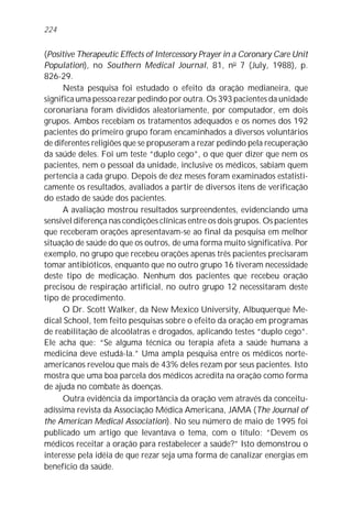 (Positive Therapeutic Effects of Intercessory Prayer in a Coronary Care Unit
Population), no Southern Medical Journal, 81, no
7 (July, 1988), p.
826-29.
Nesta pesquisa foi estudado o efeito da oração medianeira, que
significa uma pessoa rezar pedindo por outra. Os 393 pacientes da unidade
coronariana foram divididos aleatoriamente, por computador, em dois
grupos. Ambos recebiam os tratamentos adequados e os nomes dos 192
pacientes do primeiro grupo foram encaminhados a diversos voluntários
de diferentes religiões que se propuseram a rezar pedindo pela recuperação
da saúde deles. Foi um teste “duplo cego”, o que quer dizer que nem os
pacientes, nem o pessoal da unidade, inclusive os médicos, sabiam quem
pertencia a cada grupo. Depois de dez meses foram examinados estatisti-
camente os resultados, avaliados a partir de diversos itens de verificação
do estado de saúde dos pacientes.
A avaliação mostrou resultados surpreendentes, evidenciando uma
sensível diferença nas condições clínicas entre os dois grupos. Os pacientes
que receberam orações apresentavam-se ao final da pesquisa em melhor
situação de saúde do que os outros, de uma forma muito significativa. Por
exemplo, no grupo que recebeu orações apenas três pacientes precisaram
tomar antibióticos, enquanto que no outro grupo 16 tiveram necessidade
deste tipo de medicação. Nenhum dos pacientes que recebeu oração
precisou de respiração artificial, no outro grupo 12 necessitaram deste
tipo de procedimento.
O Dr. Scott Walker, da New Mexico University, Albuquerque Me-
dical School, tem feito pesquisas sobre o efeito da oração em programas
de reabilitação de alcoólatras e drogados, aplicando testes “duplo cego”.
Ele acha que: “Se alguma técnica ou terapia afeta a saúde humana a
medicina deve estudá-la.” Uma ampla pesquisa entre os médicos norte-
americanos revelou que mais de 43% deles rezam por seus pacientes. Isto
mostra que uma boa parcela dos médicos acredita na oração como forma
de ajuda no combate às doenças.
Outra evidência da importância da oração vem através da conceitu-
adíssima revista da Associação Médica Americana, JAMA (The Journal of
the American Medical Association). No seu número de maio de 1995 foi
publicado um artigo que levantava o tema, com o título: “Devem os
médicos receitar a oração para restabelecer a saúde?” Isto demonstrou o
interesse pela idéia de que rezar seja uma forma de canalizar energias em
benefício da saúde.
224
 