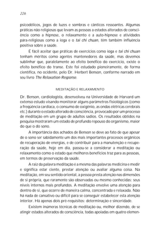 psicodélicos, jogos de luzes e sombras e cânticos ressoantes. Algumas
práticas não religiosas que levam as pessoas a estados alterados de consci-
ência como a hipnose, o relaxamento e a auto-hipnose e atividades
pára-religiosas como a ioga e o tai chi chuan, têm também influência
positiva sobre a saúde.
É fácil aceitar que práticas de exercícios como ioga e tai chi chuan
tenham méritos como agentes mantenedores da saúde, mas devemos
sublinhar que, paralelamente ao efeito benéfico do exercício, existe o
efeito benéfico do transe. Este foi estudado pioneiramente, de forma
científica, no ocidente, pelo Dr. Herbert Benson, conforme narrado em
seu livro The Relaxation Response.
MEDITAÇÃO E RELAXAMENTO
Dr. Benson, cardiologista, desenvolveu na Universidade de Harvard um
extenso estudo visando monitorar alguns parâmetros fisiológicos (como
a freqüência cardíaca, o consumo de oxigênio, as ondas elétricas cerebrais
etc.) durante o estado alterado de consciência, provocado por um processo
de meditação em um grupo de adultos sadios. Os resultados obtidos na
pesquisa mostraram um estado de profundo repouso do organismo, maior
do que o do sono.
A importância dos achados de Benson se deve ao fato de que apesar
de o sono ser sabidamente um dos mais importantes processos orgânicos
de recuperação de energias, e de contribuir para a manutenção e recupe-
ração da saúde, hoje em dia, passou-se a considerar a meditação ou
relaxamento como o estado que melhores benefícios traz para as pessoas,
em termos de preservação da saúde.
A raiz da palavra meditação é a mesma das palavras medicina e medir
e significa estar ciente, prestar atenção ou avaliar alguma coisa. Na
meditação, em seu sentido oriental, a pessoa presta atenção nas dimensões
de si própria, que raramente são observadas ou mesmo conhecidas: seus
níveis internos mais profundos. A meditação envolve uma atenção para
dentro de si, que ocorre de maneira calma, concentrada e relaxada. Não
há nada de cansativo ou difícil para se conseguir estabelecer esta atenção
interior. Há apenas dois pré-requisitos: determinação e sinceridade.
Existem inúmeras técnicas de meditação ou, melhor dizendo, de se
atingir estados alterados de consciência, todas apoiadas em quatro elemen-
226
 