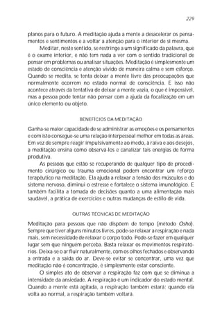 planos para o futuro. A meditação ajuda a mente a desacelerar os pensa-
mentos e sentimentos e a voltar a atenção para o interior de si mesma.
Meditar, neste sentido, se restringe a um significado da palavra, que
é o exame interior, e não tem nada a ver com o sentido tradicional de
pensar em problemas ou analisar situações. Meditação é simplesmente um
estado de consciência e atenção vivido de maneira calma e sem esforço.
Quando se medita, se tenta deixar a mente livre das preocupações que
normalmente ocorrem no estado normal de consciência. E isso não
acontece através da tentativa de deixar a mente vazia, o que é impossível,
mas a pessoa pode tentar não pensar com a ajuda da focalização em um
único elemento ou objeto.
BENEFÍCIOS DA MEDITAÇÃO
Ganha-se maior capacidade de se administrar as emoções e os pensamentos
e com isto consegue-se uma relação interpessoal melhor em todas as áreas.
Em vez de sempre reagir impulsivamente ao medo, à raiva e aos desejos,
a meditação ensina como observá-los e canalizar tais energias de forma
produtiva.
As pessoas que estão se recuperando de qualquer tipo de procedi-
mento cirúrgico ou trauma emocional podem encontrar um reforço
terapêutico na meditação. Ela ajuda a relaxar a tensão dos músculos e do
sistema nervoso, diminui o estresse e fortalece o sistema imunológico. E
também facilita a tomada de decisões quanto a uma alimentação mais
saudável, a prática de exercícios e outras mudanças de estilo de vida.
OUTRAS TÉCNICAS DE MEDITAÇÃO
Meditação para pessoas que não dispõem de tempo (método Osho).
Sempre que tiver alguns minutos livres, pode-se relaxar a respiração e nada
mais, sem necessidade de relaxar o corpo todo. Pode-se fazer em qualquer
lugar sem que ninguém perceba. Basta relaxar os movimentos respirató-
rios. Deixa-se o ar fluir naturalmente, com os olhos fechados e observando
a entrada e a saída do ar. Deve-se evitar se concentrar, uma vez que
meditação não é concentração, é simplesmente estar consciente.
O simples ato de observar a respiração faz com que se diminua a
intensidade da ansiedade. A respiração é um indicador do estado mental.
Quando a mente está agitada, a respiração também estará; quando ela
volta ao normal, a respiração também voltará.
229
 
