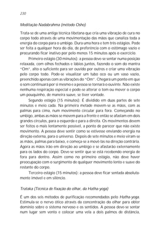 Meditação Nadabrahma (método Osho)
Trata-se de uma antiga técnica tibetana que cria uma vibração de cura no
corpo todo através de uma movimentação das mãos que canaliza toda a
energia do corpo para o umbigo. Dura uma hora e tem três estágios. Pode
ser feita a qualquer hora do dia, de preferência com o estômago vazio e
procurando ficar inativo por pelo menos 15 minutos após o exercício.
Primeiro estágio (30 minutos): a pessoa deve-se sentar numa posição
relaxada, com olhos fechados e lábios juntos, fazendo o som do mantra
“Om”, alto o suficiente para ser ouvido por outros e criar uma vibração
pelo corpo todo. Pode-se visualizar um tubo oco ou um vaso vazio,
preenchido apenas com as vibrações do “Om”. Chegará um ponto em que
o som continuará por si mesmo e a pessoa se tornará o ouvinte. Não existe
nenhuma respiração especial e pode-se alterar o tom ou mover o corpo
um pouquinho, de maneira suave, se tiver vontade.
Segundo estágio (15 minutos): É dividido em duas partes de sete
minutos e meio cada. Na primeira metade movem-se as mãos, com as
palmas para cima, num movimento circular para fora. Começando no
umbigo, ambas as mãos se movem para a frente e então se afastam em dois
grandes círculos, para a esquerda e para a direita. Os movimentos devem
ser feitos o mais lentamente possível, a ponto de parecer que não existe
movimento. A pessoa deve sentir como se estivesse enviando energia na
direção externa, para o universo. Depois de sete minutos e meio viram-se
as mãos, palmas para baixo, e começa-se a movê-las na direção contrária.
Agora as mãos irão em direção ao umbigo e se afastarão externamente
para os lados do corpo. Deve-se sentir que se está recebendo energia de
fora para dentro. Assim como no primeiro estágio, não deve haver
preocupação com o surgimento de qualquer movimento lento e suave do
restante do corpo.
Terceiro estágio (15 minutos): a pessoa deve ficar sentada absoluta-
mente imóvel e em silêncio.
Trataka (Técnica de fixação do olhar, da Hatha-yoga)
É um dos seis métodos de purificação recomendados pelo Hatha-yoga.
Estimula-se o nervo ótico através da concentração do olhar para obter
domínio sobre o sistema nervoso e os sentidos. A pessoa deve-se sentar
num lugar sem vento e colocar uma vela a dois palmos de distância,
230
 