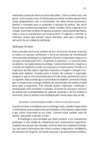 mantendo a ponta da chama na altura dos olhos. Fixa-se o olhar nela, sem
piscar, com a coluna ereta. O esforço para se manter os olhos abertos deve
cessar gradualmente com o treinamento. Os olhos devem permanecer
abertos e relaxados para se prolongar a duração da prática. No início
haverá uma tendência para desviar o olhar e mudar o foco, o que deve ser
evitado. Ao se fixar os olhos em apenas um ponto, como a ponta da chama,
todo o resto se transformará em fundo branco. O objetivo é eliminar os
estímulos visuais que possam causar distração, para que a pessoa se
aproxime de um estado de abstração.
Meditação Chi-Kum
Esta é uma das técnicas de meditar da arte chinesa do chi-kum. A pessoa
se coloca em posição confortável e inicia um processo de mentalização
com a atenção voltada para a respiração. Durante a inspiração imagina-se a
energia entrando pelo nariz, ocupando os pulmões e se concentrando
no abdome, na região abaixo do umbigo. Concomitantemente, imagina-se
a tensão do organismo sendo carreada para o mesmo ponto. Prende-se a
respiração durante alguns segundos enquanto se imagina a energia circu-
lando pelo abdome, levando junto a tensão. Ao começar a expiração,
imagina-se que se está eliminando para fora do corpo, juntamente com o
ar expelido, toda a tensão que se concentrara no abdome, ao mesmo tempo
que se imagina que a energia também ali concentrada está sendo enviada
para todo o organismo. Este método associa respiração, meditação e
mentalização com excelentes resultados. O tempo de duração é variável,
de acordo com as possibilidades de cada um, podendo ir de três minutos a
meia-hora. Deve-se praticar esta meditação pelo menos duas vezes ao dia.
ALGUMAS CONSIDERAÇÕES SOBRE A PRÁTICA DA MEDITAÇÃO
É preferível fazer a meditação com o estômago vazio, usando roupas soltas
e confortáveis, procurando evitar perturbações e interrupções e ignorando
o que estiver ocorrendo ao seu redor. Convém evitar meditar antes de
dormir, pois pode-se perder o sono.
A meditação é uma atividade que pode conduzir a um relaxamento
profundo. E este estado de relaxamento tem características específicas.
Quando uma pessoa está relaxada, ocorrem diversas mudanças fisiológi-
cas, tais como a diminuição dos ritmos cardíaco, respiratório, metabólico,
do consumo de oxigênio, da tensão muscular e do pensamento analítico,
231
 