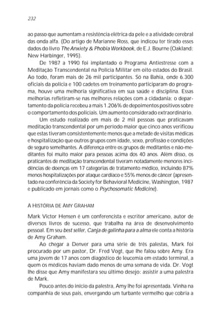 ao passo que aumentam a resistência elétrica da pele e a atividade cerebral
das onda alfa. (Do artigo de Marianne Ross, que indicou ter tirado esses
dados do livro The Anxiety & Phobia Workbook, de E.J. Bourne (Oakland:
New Harbinger, 1995).
De 1987 a 1990 foi implantado o Programa Antiestresse com a
Meditação Transcendental na Polícia Militar em oito estados do Brasil.
Ao todo, foram mais de 26 mil participantes. Só na Bahia, onde 6.300
oficiais da polícia e 100 cadetes em treinamento participaram do progra-
ma, houve uma melhoria significativa em sua saúde e disciplina. Essas
melhorias refletiram-se nas melhores relações com a cidadania: o depar-
tamento da polícia recebeu a mais 1.206% de depoimentos positivos sobre
o comportamento dos policiais. Um aumento considerado extraordinário.
Um estudo realizado em mais de 2 mil pessoas que praticavam
meditação transcendental por um período maior que cinco anos verificou
que estas tiveram consistentemente menos que a metade de visitas médicas
e hospitalização que outros grupos com idade, sexo, profissão e condições
de seguro semelhantes. A diferença entre os grupos de meditantes e não-me-
ditantes foi muito maior para pessoas acima dos 40 anos. Além disso, os
praticantes de meditação transcendental tiveram notadamente menores inci-
dências de doenças em 17 categorias de tratamento médico, incluindo 87%
menos hospitalizações por ataque cardíaco e 55% menos de câncer (apresen-
tado na conferência da Society for Behavioral Medicine, Washington, 1987
e publicado em jornais como o Psychosomatic Medicine).
A HISTÓRIA DE AMY GRAHAM
Mark Victor Hensen é um conferencista e escritor americano, autor de
diversos livros de sucesso, que trabalha na área de desenvolvimento
pessoal. Em seu best seller, Canja de galinha para a alma ele conta a história
de Amy Graham.
Ao chegar a Denver para uma série de três palestas, Mark foi
procurado por um pastor, Dr. Fred Vogt, que lhe falou sobre Amy. Era
uma jovem de 17 anos com diagóstico de leucemia em estado terminal, a
quem os médicos haviam dado menos de uma semana de vida. Dr. Vogt
lhe disse que Amy manifestara seu último desejo: assistir a uma palestra
de Mark.
Pouco antes do início da palestra, Amy lhe foi apresentada. Vinha na
companhia de seus pais, envergando um turbante vermelho que cobria a
232
 