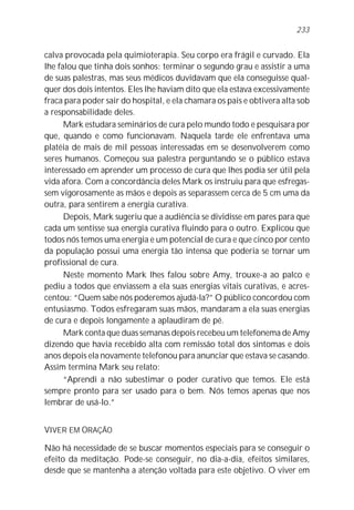 calva provocada pela quimioterapia. Seu corpo era frágil e curvado. Ela
lhe falou que tinha dois sonhos: terminar o segundo grau e assistir a uma
de suas palestras, mas seus médicos duvidavam que ela conseguisse qual-
quer dos dois intentos. Eles lhe haviam dito que ela estava excessivamente
fraca para poder sair do hospital, e ela chamara os pais e obtivera alta sob
a responsabilidade deles.
Mark estudara seminários de cura pelo mundo todo e pesquisara por
que, quando e como funcionavam. Naquela tarde ele enfrentava uma
platéia de mais de mil pessoas interessadas em se desenvolverem como
seres humanos. Começou sua palestra perguntando se o público estava
interessado em aprender um processo de cura que lhes podia ser útil pela
vida afora. Com a concordância deles Mark os instruiu para que esfregas-
sem vigorosamente as mãos e depois as separassem cerca de 5 cm uma da
outra, para sentirem a energia curativa.
Depois, Mark sugeriu que a audiência se dividisse em pares para que
cada um sentisse sua energia curativa fluindo para o outro. Explicou que
todos nós temos uma energia e um potencial de cura e que cinco por cento
da população possui uma energia tão intensa que poderia se tornar um
profissional de cura.
Neste momento Mark lhes falou sobre Amy, trouxe-a ao palco e
pediu a todos que enviassem a ela suas energias vitais curativas, e acres-
centou: “Quem sabe nós poderemos ajudá-la?” O público concordou com
entusiasmo. Todos esfregaram suas mãos, mandaram a ela suas energias
de cura e depois longamente a aplaudiram de pé.
Mark conta que duas semanas depois recebeu um telefonema de Amy
dizendo que havia recebido alta com remissão total dos sintomas e dois
anos depois ela novamente telefonou para anunciar que estava se casando.
Assim termina Mark seu relato:
“Aprendi a não subestimar o poder curativo que temos. Ele está
sempre pronto para ser usado para o bem. Nós temos apenas que nos
lembrar de usá-lo.”
VIVER EM ORAÇÃO
Não há necessidade de se buscar momentos especiais para se conseguir o
efeito da meditação. Pode-se conseguir, no dia-a-dia, efeitos similares,
desde que se mantenha a atenção voltada para este objetivo. O viver em
233
 