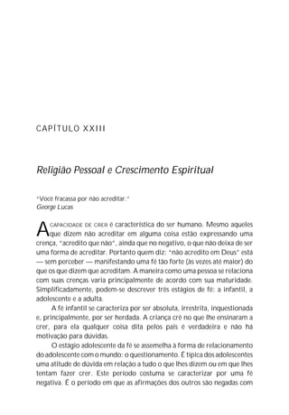 CAPÍTULO XXIII
Religião Pessoal e Crescimento Espiritual
“Você fracassa por não acreditar.”
George Lucas
ACAPACIDADE DE CRER é característica do ser humano. Mesmo aqueles
que dizem não acreditar em alguma coisa estão expressando uma
crença, “acredito que não”, ainda que no negativo, o que não deixa de ser
uma forma de acreditar. Portanto quem diz: “não acredito em Deus” está
— sem perceber — manifestando uma fé tão forte (às vezes até maior) do
que os que dizem que acreditam. A maneira como uma pessoa se relaciona
com suas crenças varia principalmente de acordo com sua maturidade.
Simplificadamente, podem-se descrever três estágios de fé: a infantil, a
adolescente e a adulta.
A fé infantil se caracteriza por ser absoluta, irrestrita, inquestionada
e, principalmente, por ser herdada. A criança crê no que lhe ensinaram a
crer, para ela qualquer coisa dita pelos pais é verdadeira e não há
motivação para dúvidas.
O estágio adolescente da fé se assemelha à forma de relacionamento
do adolescente com o mundo: o questionamento. É típica dos adolescentes
uma atitude de dúvida em relação a tudo o que lhes dizem ou em que lhes
tentam fazer crer. Este período costuma se caracterizar por uma fé
negativa. É o período em que as afirmações dos outros são negadas com
 