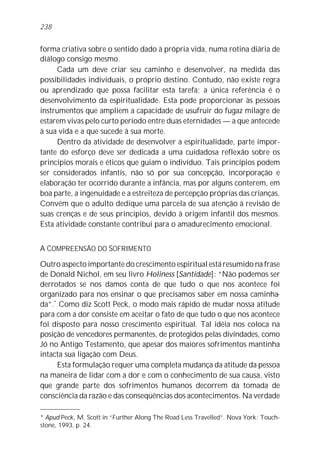 forma criativa sobre o sentido dado à própria vida, numa rotina diária de
diálogo consigo mesmo.
Cada um deve criar seu caminho e desenvolver, na medida das
possibilidades individuais, o próprio destino. Contudo, não existe regra
ou aprendizado que possa facilitar esta tarefa; a única referência é o
desenvolvimento da espiritualidade. Esta pode proporcionar às pessoas
instrumentos que ampliem a capacidade de usufruir do fugaz milagre de
estarem vivas pelo curto período entre duas eternidades — a que antecede
à sua vida e a que sucede à sua morte.
Dentro da atividade de desenvolver a espiritualidade, parte impor-
tante do esforço deve ser dedicada a uma cuidadosa reflexão sobre os
princípios morais e éticos que guiam o indivíduo. Tais princípios podem
ser considerados infantis, não só por sua concepção, incorporação e
elaboração ter ocorrido durante a infância, mas por alguns conterem, em
boa parte, a ingenuidade e a estreiteza de percepção próprias das crianças.
Convém que o adulto dedique uma parcela de sua atenção à revisão de
suas crenças e de seus princípios, devido à origem infantil dos mesmos.
Esta atividade constante contribui para o amadurecimento emocional.
A COMPREENSÃO DO SOFRIMENTO
Outro aspecto importante do crescimento espiritual está resumido na frase
de Donald Nichol, em seu livro Holiness [Santidade]: “Não podemos ser
derrotados se nos damos conta de que tudo o que nos acontece foi
organizado para nos ensinar o que precisamos saber em nossa caminha-
da”.*
Como diz Scott Peck, o modo mais rápido de mudar nossa atitude
para com a dor consiste em aceitar o fato de que tudo o que nos acontece
foi disposto para nosso crescimento espiritual. Tal idéia nos coloca na
posição de vencedores permanentes, de protegidos pelas divindades, como
Jó no Antigo Testamento, que apesar dos maiores sofrimentos mantinha
intacta sua ligação com Deus.
Esta formulação requer uma completa mudança da atitude da pessoa
na maneira de lidar com a dor e com o conhecimento de sua causa, visto
que grande parte dos sofrimentos humanos decorrem da tomada de
consciência da razão e das conseqüências dos acontecimentos. Na verdade
238
* Apud Peck, M. Scott in “Further Along The Road Less Travelled”. Nova York: Touch-
stone, 1993, p. 24.
 