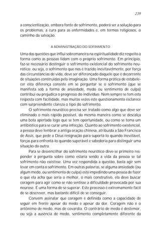 a conscientização, embora fonte de sofrimento, poderá ser a solução para
os problemas, a cura para as enfermidades e, em termos religiosos, o
caminho da salvação.
A ADMINISTRAÇÃO DO SOFRIMENTO
Uma das questões que influi sobremaneira na espiritualidade diz respeito à
forma como as pessoas lidam com o próprio sofrimento. Em princípio,
faz-se necessário destingüir o sofrimento existencial do sofrimento neu-
rótico; ou seja, o sofrimento que nos é trazido inevitavelmente, por força
das circunstâncias de vida, deve ser diferençado daquele que é decorrente
de situações construídas pela imaginação. Uma forma prática de estabele-
cer esta diferença consiste em se perguntar se o sofrimento (que se
manifesta sob a forma de ansiedade, medo ou sentimento de culpa)
contribui ou prejudica o progresso do indivíduo. Nem sempre se tem esta
resposta com facilidade, mas muitas vezes este questionamento esclarece
com surpreendente clareza o tipo do sofrimento.
O sofrimento neurótico precisa ser tratado como algo que deve ser
eliminado o mais rápido possível, da mesma maneira como se descalça
uma bota apertada logo que se tem oportunidade, ou como se toma um
antibiótico para se curar uma infecção. Quanto ao sofrimento existencial,
a pessoa deve lembrar a antiga oração chinesa, atribuída a São Francisco
de Assis, que pede a Deus resignação para suportá-lo quando inevitável,
forças para enfrentá-lo quando superável e sabedoria para distinguir uma
situação da outra.
Para se desvencilhar do sofrimento neurótico deve-se primeiro res-
ponder à pergunta sobre como estaria sendo a vida da pessoa se tal
sofrimento não existisse. Uma vez respondida a questão, basta agir sem
levar em conta o sofrimento. Em outras palavras, se alguma ansiedade (ou
algum medo, ou sentimento de culpa) está impedindo uma pessoa de fazer
o que ela acha que seria o melhor, o mais construtivo, ela deve buscar
coragem para agir como se não sentisse a dificuldade provocada por sua
neurose. É uma forma de se superar. Este processo é extremamente fácil
de se descrever, mas bastante difícil de se conseguir.
Convém assinalar que coragem é definida como a capacidade de
seguir em frente apesar do medo e apesar da dor. Coragem não é o
antônimo de medo, mas de covardia. O contrário de medo é destemor,
ou seja a ausência de medo, sentimento completamente diferente da
239
 
