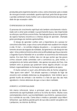 produzidas pelo organismo durante a raiva, como emocional, pois o estado
de raiva gera tensão e ansiedade, quanto espiritual, pelo fato de que amor
e perdão combinam muito melhor com o desenvolvimento da espirituali-
dade do que acusação e ódio.
O APRENDIZADO DA VERDADE
O processo de crescimento espiritual está também estreitamente relacio-
nado com o amor pela verdade e sua permanente busca, não importando
os esforços e sacrifícios a serem feitos. No lado positivo do acervo genético
da espécie humana encontra-se o intenso desejo de aprender, chamado
pelos psicólogos de instinto epistemofílico.
O desejo de aprender conflui com a importância de a pessoa ter
consciência dos fatos, o que a leva a uma atitude mais saudável em relação
à vida. O mal — no sentido religioso da palavra — se expressa constan-
temente através da negação da realidade, da ignorância e do desejo de não
saber. Uma evidência histórica disto está na dificuldade que houve durante
a Segunda Guerra Mundial em se acreditar na ocorrência do holocausto
nazista. Era mais fácil e melhor não crer do que aceitar que tão graves
crimes estavam sendo cometidos com a conivência ou, pelo menos, a
complacência de tantas autoridades; não apenas nos países do Eixo, mas
também entre as pessoas que poderiam tomar alguma atitude e as que
tinham responsabilidade na formação da opinião pública da época.
É muito comum se ouvir uma afirmativa dita de forma categórica:
“Não quero nem saber!” Tal atitude expressa a tentação de fugir do
encontro com verdades dolorosas ou desagradáveis. Vale lembrar que o
grande trunfo da omissão e da mentira é o fato de que elas são mais
agradáveis e menos dolorosas do que a crua e dura realidade.
A MORTE E A ESPIRITUALIDADE
Um marco referencial, talvez o principal, para a questão do desen-
volvimento da espiritualidade centra-se no tema da morte. Muitas vezes
contemplando a morte, sua inevitabilidade e seu mistério, a pessoa encon-
tra o sentido de sua vida. Como disse o médico e pensador suíço Albert
Schweitzer, que dedicou grande parte de sua vida a assistir aos pobres em
Lambarene, no interior da África:
241
 