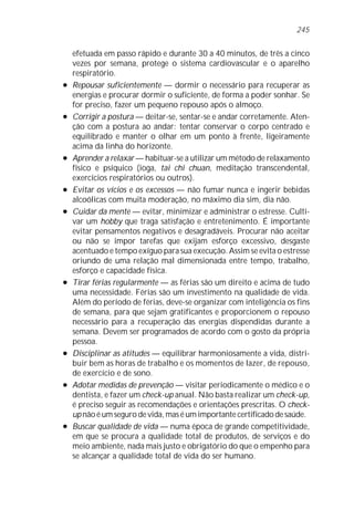 efetuada em passo rápido e durante 30 a 40 minutos, de três a cinco
vezes por semana, protege o sistema cardiovascular e o aparelho
respiratório.
l Repousar suficientemente — dormir o necessário para recuperar as
energias e procurar dormir o suficiente, de forma a poder sonhar. Se
for preciso, fazer um pequeno repouso após o almoço.
l Corrigir a postura — deitar-se, sentar-se e andar corretamente. Aten-
ção com a postura ao andar: tentar conservar o corpo centrado e
equilibrado e manter o olhar em um ponto à frente, ligeiramente
acima da linha do horizonte.
l Aprender a relaxar — habituar-se a utilizar um método de relaxamento
físico e psíquico (ioga, tai chi chuan, meditação transcendental,
exercícios respiratórios ou outros).
l Evitar os vícios e os excessos — não fumar nunca e ingerir bebidas
alcoólicas com muita moderação, no máximo dia sim, dia não.
l Cuidar da mente — evitar, minimizar e administrar o estresse. Culti-
var um hobby que traga satisfação e entretenimento. É importante
evitar pensamentos negativos e desagradáveis. Procurar não aceitar
ou não se impor tarefas que exijam esforço excessivo, desgaste
acentuado e tempo exíguo para sua execução. Assim se evita o estresse
oriundo de uma relação mal dimensionada entre tempo, trabalho,
esforço e capacidade física.
l Tirar férias regularmente — as férias são um direito e acima de tudo
uma necessidade. Férias são um investimento na qualidade de vida.
Além do período de férias, deve-se organizar com inteligência os fins
de semana, para que sejam gratificantes e proporcionem o repouso
necessário para a recuperação das energias dispendidas durante a
semana. Devem ser programados de acordo com o gosto da própria
pessoa.
l Disciplinar as atitudes — equilibrar harmoniosamente a vida, distri-
buir bem as horas de trabalho e os momentos de lazer, de repouso,
de exercício e de sono.
l Adotar medidas de prevenção — visitar periodicamente o médico e o
dentista, e fazer um check-up anual. Não basta realizar um check-up,
é preciso seguir as recomendações e orientações prescritas. O check-
up não é um seguro de vida, mas é um importante certificado de saúde.
l Buscar qualidade de vida — numa época de grande competitividade,
em que se procura a qualidade total de produtos, de serviços e do
meio ambiente, nada mais justo e obrigatório do que o empenho para
se alcançar a qualidade total de vida do ser humano.
245
 