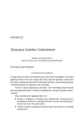 APÊNDICE
Dicas para Cozinhar Criativamente
MARIA CECILIA ROXO PY
BUFÊ E ESCOLA DE CULINÁRIA QUERIDAS PRIMAS
EVITANDO USAR GORDURA
UTENSÍLIOS NECESSÁRIOS
É imperativo ter boas ferramentas para obter bons resultados. A cozinha
gostosa muitas vezes usa e abusa de vários tipos de gordura, tanto para
dar sabor, quanto para permitir realizações técnicas, como não deixar que
o alimento grude na frigideira, por exemplo.
Temos à nossa disposição utensílios com tecnologia desenvolvida
para que possamos obter o mesmo resultado sem consumir gordura desne-
cessária.
Uma cozinha bem equipada deve ter:
l Panelas e frigideiras revestidas com antiaderente. Atenção para a
qualidade do material: o antiaderente deve revestir um metal grosso.
Custa mais caro, mas vale à pena.
l Colheres de pau e espátulas de plástico para não machucar a camada
antiaderente.
 