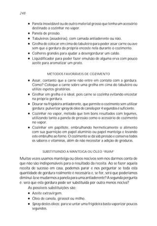 l Panela inoxidável ou de outro material grosso que tenha um acessório
destinado a cozinhar no vapor.
l Panela de pressão.
l Tabuleiros (assadeiras), com camada antiaderente ou não.
l Grelha de colocar em cima do tabuleiro para poder assar carne ou ave
sem que a gordura da própria encoste nela durante o cozimento.
l Colheres grandes para ajudar a desengordurar um caldo.
l Liqüidificador para poder fazer emulsão de alguma erva com pouco
azeite para aromatizar um prato.
MÉTODOS FAVORÁVEIS DE COZIMENTO
l Assar, contanto que a carne não entre em contato com a gordura.
Como? Coloque a carne sobre uma grelha em cima do tabuleiro ou
utilize espetos giratórios.
l Grelhar em grelha é o ideal, pois carne se cozinha evitando encostar
na própria gordura.
l Dourar na frigideira antiaderente, que permite o cozimento sem utilizar
gordura;pulverizarspraydeóleodecanolapor4segundosésuficiente.
l Cozinhar no vapor, método que tem bons resultados com legumes,
utilizando tanto a panela de pressão como o acessório de cozimento
no vapor.
l Cozinhar em papillote, embrulhando hermeticamente o alimento
com sua guarnição em papel alumínio ou papel manteiga e levando
este embrulho ao forno. O cozimento se dá sob pressão e conserva todos
os sabores e vitaminas, além de não necessitar a adição de groduras.
SUBSTITUINDO A MANTEIGA OU ÓLEO “RUIM”
Muitas vezes usamos manteiga ou óleos nocivos sem nos darmos conta de
que não são indispensáveis para o resultado da receita. Ao se fazer aquela
receita de sucesso em casa, podemos parar e nos perguntar se toda esta
quantidade de gordura realmente é necessária e, se for, será que poderíamos
diminuí-la se mudarmos a panela para uma antiaderente? A segunda pergunta
é: será que esta gordura pode ser substituída por outra menos nociva?
As possíveis substituições são:
l Azeite extravirgem.
l Óleo de canola, girassol ou milho.
l Spray destes óleos; para se untar uma frigideira basta vaporizar poucos
segundos.
248
 