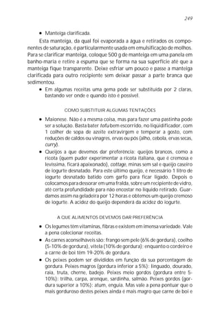 l Manteiga clarificada.
Esta manteiga, da qual foi evaporada a água e retirados os compo-
nentes de saturação, é particularmente usada em emulsificação de molhos.
Para se clarificar manteiga, coloque 500 g de manteiga em uma panela em
banho-maria e retire a espuma que se forma na sua superfície até que a
manteiga fique transparente. Deixe esfriar um pouco e passe a manteiga
clarificada para outro recipiente sem deixar passar a parte branca que
sedimentou.
l Em algumas receitas uma gema pode ser substituída por 2 claras,
bastando ver onde e quando isto é possível.
COMO SUBSTITUIR ALGUMAS TENTAÇÕES
l Maionese. Não é a mesma coisa, mas para fazer uma pastinha pode
ser a solução. Basta bater tofu bem escorrido, no liqüidificador, com
1 colher de sopa de azeite extravirgem e temperar a gosto, com
reduções de caldos ou vinagres, ervas ou pós (alho, cebola, ervas secas,
curry).
l Queijos a que devemos dar preferência: queijos brancos, como a
ricota (quem puder experimentar a ricota italiana, que é cremosa e
levíssima, ficará apaixonado), cottage, minas sem sal e queijo caseiro
de iogurte desnatado. Para este último queijo, é necessário 1 litro de
iogurte desnatado batido com garfo para ficar ligado. Depois o
colocamos para dessorar em uma fralda, sobre um recipiente de vidro,
até certa profundidade para não encostar no líquido retirado. Guar-
damos assim na geladeira por 12 horas e obtemos um queijo cremoso
de iogurte. A acidez do queijo dependerá da acidez do iogurte.
A QUE ALIMENTOS DEVEMOS DAR PREFERÊNCIA
l Os legumes têm vitaminas, fibras e existem em imensa variedade. Vale
a pena colecionar receitas.
l As carnes aconselháveis são: frango sem pele (6% de gordura), coelho
(5-10% de gordura), vitela (10% de gordura); enquanto o cordeiro e
a carne de boi têm 19-20% de gordura.
l Os peixes podem ser divididos em função da sua porcentagem de
gordura. Peixes magros (gordura inferior a 5%): linguado, dourado,
raia, truta, cherne, badejo. Peixes meio gordos (gordura entre 5-
10%): trilha, carpa, arenque, sardinha, salmão. Peixes gordos (gor-
dura superior a 10%): atum, enguia. Mas vale a pena pontuar que o
mais gorduroso destes peixes ainda é mais magro que carne de boi e
249
 