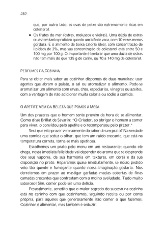 que, por outro lado, as ovas de peixe são extremamente ricas em
colesterol.
l Os frutos do mar (ostras, moluscos e vieiras). Uma dúzia de ostras
cruas tem tanto protídeo quanto um bife de vaca, com 10 vezes menos
gordura. É o alimento de baixa caloria ideal, com concentração de
lipídeos de 2%, mas sua concentração de colesterol está entre 50 e
100 mg por 100 g. O importante é lembrar que uma dúzia de ostras
não tem mais do que 135 g de carne, ou 70 a 140 mg de colesterol.
PERFUMES DA COZINHA
Para se obter mais sabor ao cozinhar dispomos de duas maneiras: usar
agentes que abram o palato, o sal ou aromatizar o alimento. Pode-se
aromatizar um alimento com ervas, chás, especiarias, vinagres ou azeites,
com a vantagem de não adicionar muita caloria ou sódio à comida.
O APETITE VEM DA BELEZA QUE POMOS À MESA
Um dos prazeres que o homem sente provém da hora de se alimentar.
Como disse Brillat de Savarin: “O Criador, ao obrigar o homem a comer
para viver, o convidou pelo apetite e o recompensou pelo prazer.”
Será que este prazer vem somente do sabor de um prato? Na verdade
uma comida que seduz o olhar, que tem um ruído crocante, que está na
temperatura correta, torna-se mais apetitosa.
Escolhemos um prato pelo menu em um restaurante; quando ele
chega, nossa imediata felicidade vai depender do aroma que se desprende
dos seus vapores, da sua harmonia em texturas, em cores e da sua
disposição no prato. Reparamos quase imediatamente, se nosso pedido
veio tão quente e fumegante quanto nossa imaginação gostaria. Nos
derretemos em prazer ao mastigar garfadas macias cobertas de finas
camadas crocantes que contrastam com o molho aveludado. Tudo muito
saboroso! Sim, comer pode ser uma delícia.
Pessoalmente, acredito que o maior segredo do sucesso na cozinha
está no carinho com que cozinhamos, seguindo receita ou por conta
própria, para aqueles que generosamente irão comer o que fazemos.
Cozinhar é alimentar, mas também é seduzir.
250
 