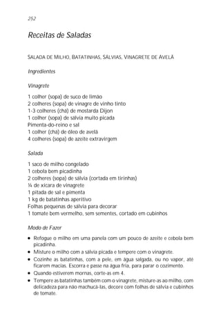 Receitas de Saladas
SALADA DE MILHO, BATATINHAS, SÁLVIAS, VINAGRETE DE AVELÃ
Ingredientes
Vinagrete
1 colher (sopa) de suco de limão
2 colheres (sopa) de vinagre de vinho tinto
1-3 colheres (chá) de mostarda Dijon
1 colher (sopa) de sálvia muito picada
Pimenta-do-reino e sal
1 colher (chá) de óleo de avelã
4 colheres (sopa) de azeite extravirgem
Salada
1 saco de milho congelado
1 cebola bem picadinha
2 colheres (sopa) de sálvia (cortada em tirinhas)
¼ de xícara de vinagrete
1 pitada de sal e pimenta
1 kg de batatinhas aperitivo
Folhas pequenas de sálvia para decorar
1 tomate bem vermelho, sem sementes, cortado em cubinhos
Modo de Fazer
l Refogue o milho em uma panela com um pouco de azeite e cebola bem
picadinha.
l Misture o milho com a sálvia picada e tempere com o vinagrete.
l Cozinhe as batatinhas, com a pele, em água salgada, ou no vapor, até
ficarem macias. Escorra e passe na água fria, para parar o cozimento.
l Quando estiverem mornas, corte-as em 4.
l Tempere as batatinhas também com o vinagrete, misture-as ao milho, com
delicadeza para não machucá-las, decore com folhas de sálvia e cubinhos
de tomate.
252
 