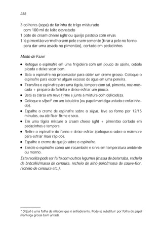 3 colheres (sopa) de farinha de trigo misturado
com 100 ml de leite desnatado
1 pote de cream cheese light ou queijo pastoso com ervas
1 ½ pimentão vermelho sem pele e sem semente (tirar a pele no forno
para dar uma assada no pimentão), cortado em pedacinhos
Modo de Fazer
l Refogue o espinafre em uma frigideira com um pouco de azeite, cebola
picada e deixe secar bem.
l Bata o espinafre no processador para obter um creme grosso. Coloque o
espinafre para escorrer algum excesso de água em uma peneira.
l Transfira o espinafre para uma tigela, tempere com sal, pimenta, noz-mos-
cada + preparo da farinha e deixe esfriar um pouco.
l Bata as claras em neve firme e junte à mistura com delicadeza.
l Coloque o silpat* em um tabuleiro (ou papel manteiga untado e enfarinha-
do).
l Espalhe o creme de espinafre sobre o silpat, leve ao forno por 12/15
minutos, ou até ficar firme e seco.
l Em uma tigela misture o cream cheese light + pimentão cortado em
pedacinhos e tempere.
l Retire o espinafre do forno e deixe esfriar (coloque-o sobre o mármore
para esfriar mais rápido).
l Espalhe o creme de queijo sobre o espinafre.
l Enrole o espinafre como um rocambole e sirva em temperatura ambiente
ou morno.
Esta receita pode ser feita com outros legumes (massa de beterraba, recheio
de brócolis/massa de cenoura, recheio de alho-poró/massa de couve-flor,
recheio de cenoura etc.).
256
* Silpat é uma folha de silicone que é antiaderente. Pode-se substituir por folha de papel
manteiga grossa bem untada.
 