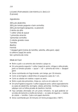 LEGUMES PERFUMADOS COM HORTELÃ E BASÍLICO
(5 pessoas)
Ingredientes
300 g de abobrinha
300 g de tomate pequeno e bem vermelho
300 g de beringela (pequenas, se possível)
2 dentes de alho
1 colher (chá) de açúcar
1 pimentão amarelo
1pimentão vermelho
2 cebolas grandes roxas
Tomilho
Basílico
Hortelã
1 bouquet garni (ramas de tomilho, salsinha, alho-poró, aipo)
6 colheres (sopa) de azeite
Sal e pimenta-do-reino
Modo de Fazer
l Retire a pele e as sementes dos tomates e pique-os.
l Em uma panela esquente 1 colher (sopa) de azeite, refogue o alho picado,
junte os tomates picados + açúcar + sal + pimenta-do-reino + bouquet
garni.
l Deixe cozinhando em fogo brando, sem tampa, por 30 minutos.
l Corte as beringelas e abobrinhas em pequenos cubos de 1 cm.
l Corte as cebolas em rodelas e separe os anéis.
l Retire a pele dos pimentões, limpe-os, corte-os em cubos de 1 cm.
l Em uma frigideira esquente 1 colher (sopa) de azeite, salteie separadamente
os cubos de abobrinha, beringela, cebola, pimentão. Verifique o tempero,
salpique com as folhas picadas de basílico e hortelã.
l Faça camadas alternadas em um prato refratário, no qual poderão ser
servidos diretamente o molho de tomate + os cubos de legumes + rodelas
de cebola + tomilho. Cubra com papel alumínio.
l Deixe cozinhando por 20 minutos em forno preaquecido a 180ºC.
258
 