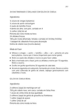SHITAKE MARINADO E GRELHADO COM GELÉIA DE CEBOLA
Ingredientes
½ xícara de vinagre balsâmico
½ xícara de azeite extravirgem
4 caules de tomilho fresco
4 dentes de alho, sem pele, cortado em 4
½ colher (chá) de sal
Pimenta-do-reino moída na hora
24 shitakes frescos
100 g de ricota defumada, fatiada e cortada em tirinhas fininhas
1 bouquet de ciboulette fresca para decoração
Geléia de cebola roxa (receita abaixo)
Modo de Fazer
l Misture o vinagre + azeite + tomilho + alho + sal + pimenta em uma
bacia plástica, reserve por 4 horas (importante para tomar gosto).
l Retire os caules dos shitakes e reserve-os para fazer caldos.
l Bata a marinada com o fouet, junte os shitakes e marine por 10 segundos.
Retire e escorra.
l Grelhe em grelha quentíssima 30 segundos de cada lado.
l Arrume 6 cogumelos em cada prato, formando um círculo. Decore o centro
com uma colherada de geléia de cebola, salpique generosamente com
cebolinha e ricota.
GELÉIA DE CEBOLA ROXA
Ingredientes
2 colheres (sopa) de manteiga sem sal
750 g de cebola roxa, sem casca, cortada em fatias finas
1 xícara de vinho tinto de boa qualidade
2 colheres (sopa) de geléia de groselha ou framboesa
1 colher (sopa) de açúcar
1 colher (chá) de sal
Pimenta-do-reino moída na hora
261
 