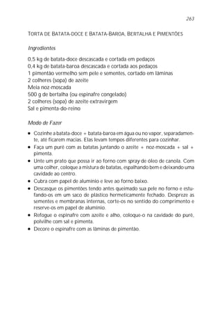 TORTA DE BATATA-DOCE E BATATA-BAROA, BERTALHA E PIMENTÕES
Ingredientes
0,5 kg de batata-doce descascada e cortada em pedaços
0,4 kg de batata-baroa descascada e cortada aos pedaços
1 pimentão vermelho sem pele e sementes, cortado em lâminas
2 colheres (sopa) de azeite
Meia noz-moscada
500 g de bertalha (ou espinafre congelado)
2 colheres (sopa) de azeite extravirgem
Sal e pimenta-do-reino
Modo de Fazer
l Cozinhe a batata-doce + batata-baroa em água ou no vapor, separadamen-
te, até ficarem macias. Elas levam tempos diferentes para cozinhar.
l Faça um purê com as batatas juntando o azeite + noz-moscada + sal +
pimenta.
l Unte um prato que possa ir ao forno com spray de óleo de canola. Com
uma colher, coloque a mistura de batatas, espalhando bem e deixando uma
cavidade ao centro.
l Cubra com papel de alumínio e leve ao forno baixo.
l Descasque os pimentões tendo antes queimado sua pele no forno e estu-
fando-os em um saco de plástico hermeticamente fechado. Despreze as
sementes e membranas internas, corte-os no sentido do comprimento e
reserve-os em papel de alumínio.
l Refogue o espinafre com azeite e alho, coloque-o na cavidade do purê,
polvilhe com sal e pimenta.
l Decore o espinafre com as lâminas de pimentão.
263
 