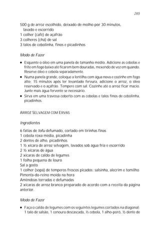 500 g de arroz escolhido, deixado de molho por 30 minutos,
lavado e escorrido
1 colher (café) de açafrão
3 colheres (chá) de sal
3 talos de cebolinha, finos e picadinhos
Modo de Fazer
l Esquente o óleo em uma panela de tamanho médio. Adicione as cebolas e
frite em fogo baixo até ficarem bem douradas, mexendo de vez em quando.
Reserve óleo e cebola separadamente.
l Numa panela grande, coloque a lentilha com água nova e cozinhe em fogo
alto; 15 minutos após ter levantado fervura, adicione o arroz, o óleo
reservado e o açafrão. Tempere com sal. Cozinhe até o arroz ficar macio.
Junte mais água fervente se necessário.
l Sirva em uma travessa coberto com as cebolas e talos finos de cebolinha,
picadinhos.
ARROZ SELVAGEM COM ERVAS
Ingredientes
6 fatias de tofu defumado, cortado em tirinhas finas
1 cebola roxa média, picadinha
2 dentes de alho, picadinhos
1 ½ xícara de arroz selvagem, lavados sob água fria e escorrido
2 ½ xícaras de água
2 xícaras de caldo de legumes
1 folha pequena de louro
Sal a gosto
1 colher (sopa) de temperos frescos picados: salsinha, alecrim e tomilho
Pimenta-do-reino moída na hora
Amêndoas torradas e defumadas
2 xícaras de arroz branco preparado de acordo com a receita da página
anterior.
Modo de Fazer
l Faça o caldo de legumes com os seguintes legumes cortados na diagonal:
1 talo de salsão, 1 cenoura descascada, ½ cebola, 1 alho-poró, ½ dente de
265
 