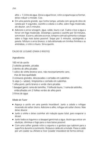 alho + 1,5 litro de água. Deixe a água ferver, retire a espuma que se formar,
deixe reduzir a metade. Coe.
l Em uma panela grande, que tenha tampa, untada com spray de óleo de
canola por 4 segundos, cozinhe a cebola e o alho, sobre fogo moderado,
até dourar, uns 5 minutos.
l Adicione o arroz selvagem, água, caldo, louro e sal. Cubra e leve a água a
ferver em fogo moderado. Destampe a panela e cozinhe por 50 minutos,
sem mexer. Escorra, adicione as ervas, tempere com sal e pimenta e coloque
sobre o fogo mais baixo possível. Seque por 5 minutos, sacolejando a
panela. Misture o arroz branco, o tofu defumado em tirinhas fininhas e as
amêndoas, e retire o louro. Sirva quente.
CALDO DE LEGUMES (PARA O RISOTO)
Ingredientes
100 ml de azeite
2 cebolas grandes, picadas
3 dentes de alho picados
1 cálice de vinho branco seco, não necessariamente caro,
mas de boa qualidade
3 cenouras grandes, descascadas e cortadas em cubinhos
½ aipo (= salsão), limpíssimo e cortado em cubinhos
1 alho-poró, parte branca e verde claro picadas
1 bouquet garni: ramo de tomilho, 1 folha de louro, 1 ramo de salsinha,
embrulhados em 2 folhas verdes de alho-poró
3 litros de água
Modo de Fazer
l Aqueça o azeite em uma panela inoxidável. Junte a cebola e refogue
mexendo até soltar cheiro. Adicione o alho, refogue até soltar cheiro. Não
deixe dourar.
l Junte o vinho e deixe cozinhar até redução quase total, para evaporar o
álcool.
l Junte todos os legumes e o bouquet garni mais a água. Assim que entrar em
ebulição, diminua o fogo para o mais baixo possível.
l Com uma colher grande retire a espuma e a gordura que subirem para a
superfície durante o cozimento. Reduza o caldo até a metade. Passe o caldo
por um coador ou chinois se tiver (coador inoxidável de forma cônica).
266
 