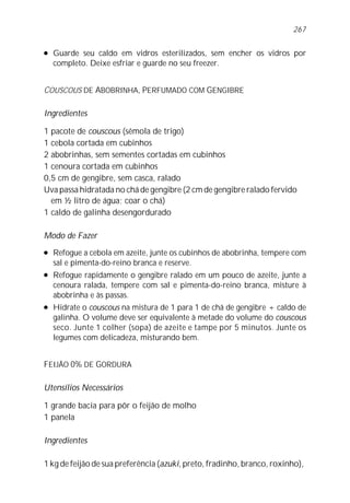 l Guarde seu caldo em vidros esterilizados, sem encher os vidros por
completo. Deixe esfriar e guarde no seu freezer.
COUSCOUS DE ABOBRINHA, PERFUMADO COM GENGIBRE
Ingredientes
1 pacote de couscous (sêmola de trigo)
1 cebola cortada em cubinhos
2 abobrinhas, sem sementes cortadas em cubinhos
1 cenoura cortada em cubinhos
0,5 cm de gengibre, sem casca, ralado
Uva passa hidratada no chá de gengibre (2 cm de gengibre ralado fervido
em ½ litro de água; coar o chá)
1 caldo de galinha desengordurado
Modo de Fazer
l Refogue a cebola em azeite, junte os cubinhos de abobrinha, tempere com
sal e pimenta-do-reino branca e reserve.
l Refogue rapidamente o gengibre ralado em um pouco de azeite, junte a
cenoura ralada, tempere com sal e pimenta-do-reino branca, misture à
abobrinha e às passas.
l Hidrate o couscous na mistura de 1 para 1 de chá de gengibre + caldo de
galinha. O volume deve ser equivalente à metade do volume do couscous
seco. Junte 1 colher (sopa) de azeite e tampe por 5 minutos. Junte os
legumes com delicadeza, misturando bem.
FEIJÃO 0% DE GORDURA
Utensílios Necessários
1 grande bacia para pôr o feijão de molho
1 panela
Ingredientes
1 kg de feijão de sua preferência (azuki, preto, fradinho, branco, roxinho),
267
 
