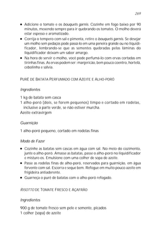l Adicione o tomate e os bouquets garnis. Cozinhe em fogo baixo por 90
minutos, mexendo sempre para ir quebrando os tomates. O molho deverá
estar espesso e aromatizado.
l Corrija o tempero com sal e pimenta, retire o bouquets garnis. Se desejar
um molho sem pedaços pode passá-lo em uma peneira grande ou no liquidi-
ficador, lembrando-se que as sementes quebradas pelas lâminas do
liquidificador deixam um sabor amargo.
l Na hora de servir o molho, você pode perfumá-lo com ervas cortadas em
tirinhas finas. As ervas podem ser: manjericão, bem pouco coentro, hortelã,
cebolinha e sálvia.
PURÊ DE BATATA PERFUMADO COM AZEITE E ALHO-PORÓ
Ingredientes
1 kg de batata sem casca
1 alho-poró (dois, se forem pequenos) limpo e cortado em rodelas,
inclusive a parte verde, se não estiver murcha.
Azeite extravirgem
Guarnição
1 alho-poró pequeno, cortado em rodelas finas
Modo de Fazer
l Cozinhe as batatas sem cascas em água com sal. No meio do cozimento,
junte o alho-poró. Amasse as batatas, passe o alho-poró no liquidificador
e misture-os. Emulsione com uma colher de sopa de azeite.
l Passe as rodelas finas de alho-poró, reservados para guarnição, em água
fervente com sal. Escorra e seque bem. Refogue em muito pouco azeite em
frigideira antiaderente.
l Guarneça o purê de batatas com o alho-poró refogado.
RISOTTO DE TOMATE FRESCO E AÇAFRÃO
Ingredientes
900 g de tomate fresco sem pele e semente, picados
1 colher (sopa) de azeite
269
 