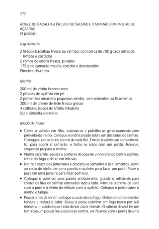 ROULÉ DE BACALHAU FRESCO OU SALMÃO E CAMARÃO COM MOLHO DE
AÇAFRÃO
(4 pessoas)
Ingredientes
2 filés de bacalhau fresco ou salmão, com cerca de 700 g cada antes de
limpos e cortados
2 ramos de endro fresco, picados
175 g de camarão médio, cozidos e descascados
Pimenta-do-reino
Molho
200 ml de vinho branco seco
2 pitadas de açafrão em pó
2 pimentões amarelos pequenos-médio, sem sementes ou filamentos
300 ml de creme de leite fresco grosso
4 colheres (sopa) de Vinho Madeira
Sal e pimenta-do-reino
Modo de Fazer
l Corte o salmão em filés, estenda-os e polvilhe-os generosamente com
pimenta-do-reino. Coloque o endro picado sobre um dos lados do salmão.
Coloque o camarão no centro de cada filé. Enrole o salmão ao comprimen-
to, para cobrir o camarão, e feche os rolos com um palito. Reserve,
enquanto prepara o molho.
l Numa caçarola, aqueça 6 colheres de sopa de vinho branco com o açafrão,
retire do fogo e deixe em infusão.
l Retire a casca dos pimentões e descarte as sementes e os filamentos. Junte
ao resto do vinho em uma panela e cozinhe para fazer um purê. Passe o
purê em uma peneira para ficar bem liso.
l Coloque o purê em uma panela antiaderente, grande o suficiente para
conter os filés de salmão enrolados lado a lado. Misture o creme de leite
com o purê e o vinho da infusão com o açafrão. Coloque o peixe sobre o
molho e tampe.
l Pouco antes de servir, coloque a caçarola no fogo. Deixe o molho levantar
fervura e reduza o calor. Deixe o peixe cozinhar em fogo baixo por 6-8
minutos — cuidado para não deixar cozer demais. O salmão deverá ter um
tom rosa um pouco mais escuro ao centro, verificando com a ponta de uma
272
 